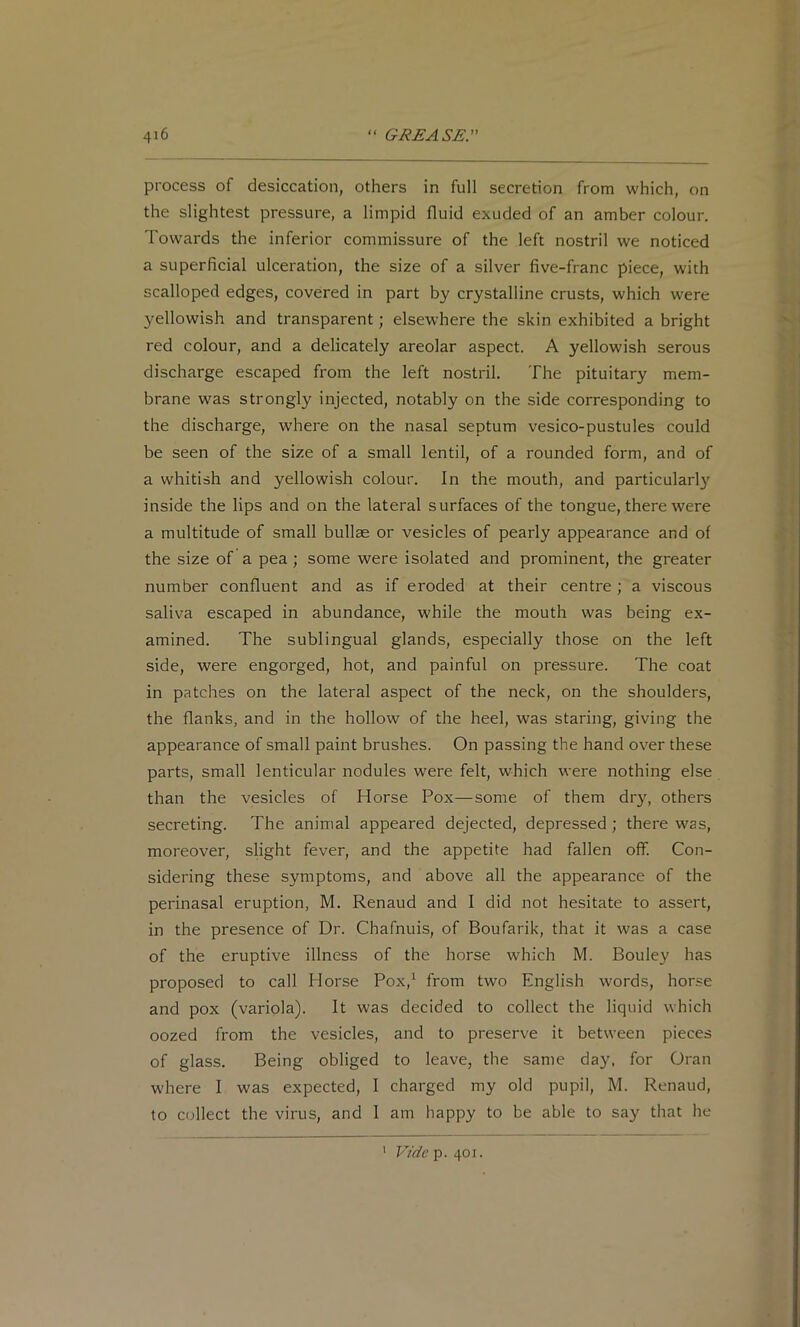 process of desiccation, others in full secretion from which, on the slightest pressure, a limpid fluid exuded of an amber colour. Towards the inferior commissure of the left nostril we noticed a superficial ulceration, the size of a silver five-franc piece, with scalloped edges, covered in part by crystalline crusts, which were yellowish and transparent; elsewhere the skin exhibited a bright red colour, and a delicately areolar aspect. A yellowish serous discharge escaped from the left nostril. The pituitary mem- brane was strongly injected, notably on the side corresponding to the discharge, w'here on the nasal septum vesico-pustules could be seen of the size of a small lentil, of a rounded form, and of a whitish and yellowish colour. In the mouth, and particular!}' inside the lips and on the lateral surfaces of the tongue, there were a multitude of small bullse or vesicles of pearly appearance and of the size of a pea ; some were isolated and prominent, the greater number confluent and as if eroded at their centre; a viscous saliva escaped in abundance, while the mouth was being ex- amined. The sublingual glands, especially those on the left side, were engorged, hot, and painful on pressure. The coat in patches on the lateral aspect of the neck, on the shoulders, the flanks, and in the hollow of the heel, was staring, giving the appearance of small paint brushes. On passing the hand over these parts, small lenticular nodules were felt, which were nothing else than the vesicles of Horse Pox—some of them dry, others secreting. The animal appeared dejected, depressed ; there was, moreover, slight fever, and the appetite had fallen off. Con- sidering these symptoms, and above all the appearance of the perinasal eruption, M. Renaud and I did not hesitate to assert, in the presence of Dr. Chafnuis, of Boufarik, that it was a case of the eruptive illness of the horse which M. Bouley has proposed to call Horse Pox,^ from two English words, horse and pox (variola). It was decided to collect the liquid which oozed from the vesicles, and to preserve it between pieces of glass. Being obliged to leave, the same day, for Oran where I was expected, I charged my old pupil, M. Renaud, to collect the virus, and I am happy to be able to say that he ' Vidc’-p. t\oi.