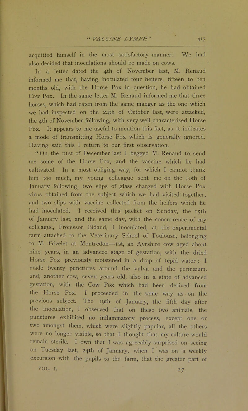 acquitted himself in the most satisfactory manner. We had also decided that inoculations should be made on cows. In a letter dated the 4th of November last, M. Renaud informed me that, having inoculated four heifers, fifteen to ten months old, with the Horse Pox in question, he had obtained Cow Pox. In the same letter M. Renaud informed me that three horses, which had eaten from the same manger as the one which we had inspected on the 24th of October last, were attacked, the 4th of November following, with very well characterised Horse Pox. It appears to me useful to mention this fact, as it indicates a mode of transmitting Horse Pox which is generally ignored. Having said this I return to our first observation. On the 2ist of December last I begged M. Renaud to send me some of the Horse Pox, and the vaccine which he had cultivated. In a most obliging way, for which I cannot thank him too much, my young colleague sent me on the loth of January following, two slips of glass charged with Horse Pox virus obtained from the subject which we had visited together, and two slips with vaccine collected from the heifers which he had inoculated. I received this packet on Sunday, the 15th of January last, and the same day, with the concurrence of my colleague. Professor Bidaud, I inoculated, at the experimental farm attached to the Veterinary School of Toulouse, belonging to M. Givelet at Montredon—ist, an Ayrshire cow aged about nine years, in an advanced stage of gestation, with the dried Horse Pox previously moistened in a drop of tepid water; I made twenty punctures around the vulva and the perineeum. 2nd, another cow, seven years old, also in a state of advanced gestation, with the Cow Pox which had been derived from the Horse Pox. I proceeded in the same way as on the previous subject. The 19th of January, the fifth day after the inoculation, I observed that on these two animals, the punctures exhibited no inflammatory process, except one or two amongst them, which were slightly papular, all the others were no longer visible, so that I thought that my culture would remain sterile. I own that I was agreeably surprised on seeing on Tuesday last, 24th of January, when I was on a weekly excursion with the pupils to the farm, that the greater part of VOL. I. 27