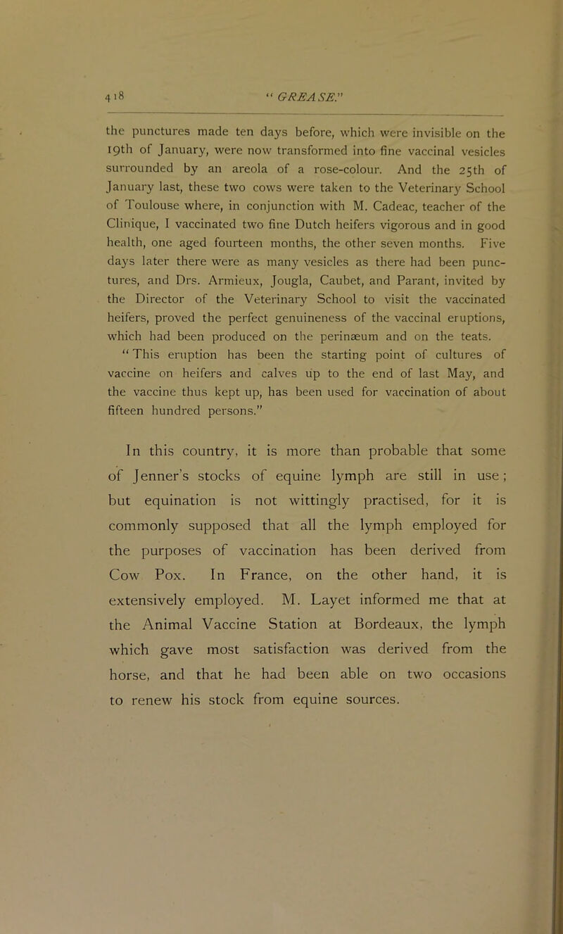 the punctures made ten days before, which were invisible on the 19th of January, were now transformed into fine vaccinal vesicles surrounded by an areola of a rose-colour. And the 25th of January last, these two cows were taken to the Veterinary School of Toulouse where, in conjunction with M. Cadeac, teacher of the Clinique, I vaccinated two fine Dutch heifers vigorous and in good health, one aged fourteen months, the other seven months. Five days later there were as man}'^ vesicles as there had been punc- tures, and Drs. Armieux, Jougla, Caubet, and Parant, invited by the Director of the Veterinary School to visit the vaccinated heifers, proved the perfect genuineness of the vaccinal eruptions, which had been produced on the perinaeum and on the teats. “ This eruption has been the starting point of cultures of vaccine on heifers and calves lip to the end of last May, and the vaccine thus kept up, has been used for vaccination of about fifteen hundred persons.” In this country, it is more than probable that some of Jenner’s stocks of equine lymph are still in use; but equination is not wittingly practised, for it is commonly supposed that all the lymph employed for the purposes of vaccination has been derived from Cow Pox. In France, on the other hand, it is extensively employed. M. Layet informed me that at the Animal Vaccine Station at Bordeaux, the lymph which gave most satisfaction was derived from the horse, and that he had been able on two occasions to renew his stock from equine sources.