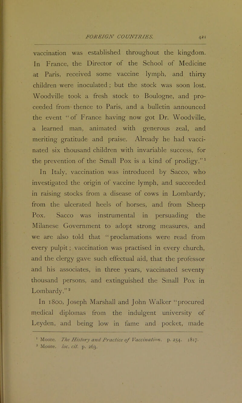 vaccination was established throughout the kingdom. In France, the Director of the School of Medicine at Paris, received some vaccine lymph, and thirty children were inoculated; but the stock was soon lost. Woodville took a fresh stock to Boulogne, and pro- ceeded from thence to Paris, and a bulletin announced the event “of France having now got Dr. Woodville, a learned man, animated with generous zeal, and meriting gratitude and praise. Already he had vacci- nated six thousand children with invariable success, for the prevention of the Small Pox is a kind of prodigy.” ^ In Italy, vaccination was introduced by Sacco, who investigated the origin of vaccine lymph, and succeeded in raising stocks from a disease of cows in Lombardy, from the ulcerated heels of horses, and from Sheep Pox. Sacco was instrumental in persuading the Milanese Government to adopt strong measures, and we are also told that “ proclamations were read from every pulpit; vaccination was practised in every church, and the clergy gave such effectual aid, that the professor and his associates, in three years, vaccinated seventy thousand persons, and extinguished the Small Pox in Lombardy.” ^ In 1800, Joseph Marshall and John Walker “procured medical diplomas from the indulgent university of Leyden, and being low in fame and pocket, made ' Moore. 'The History and Practice of Vaccination, p. 254. 1817. ^ Moore, loc. cit. p. 263.