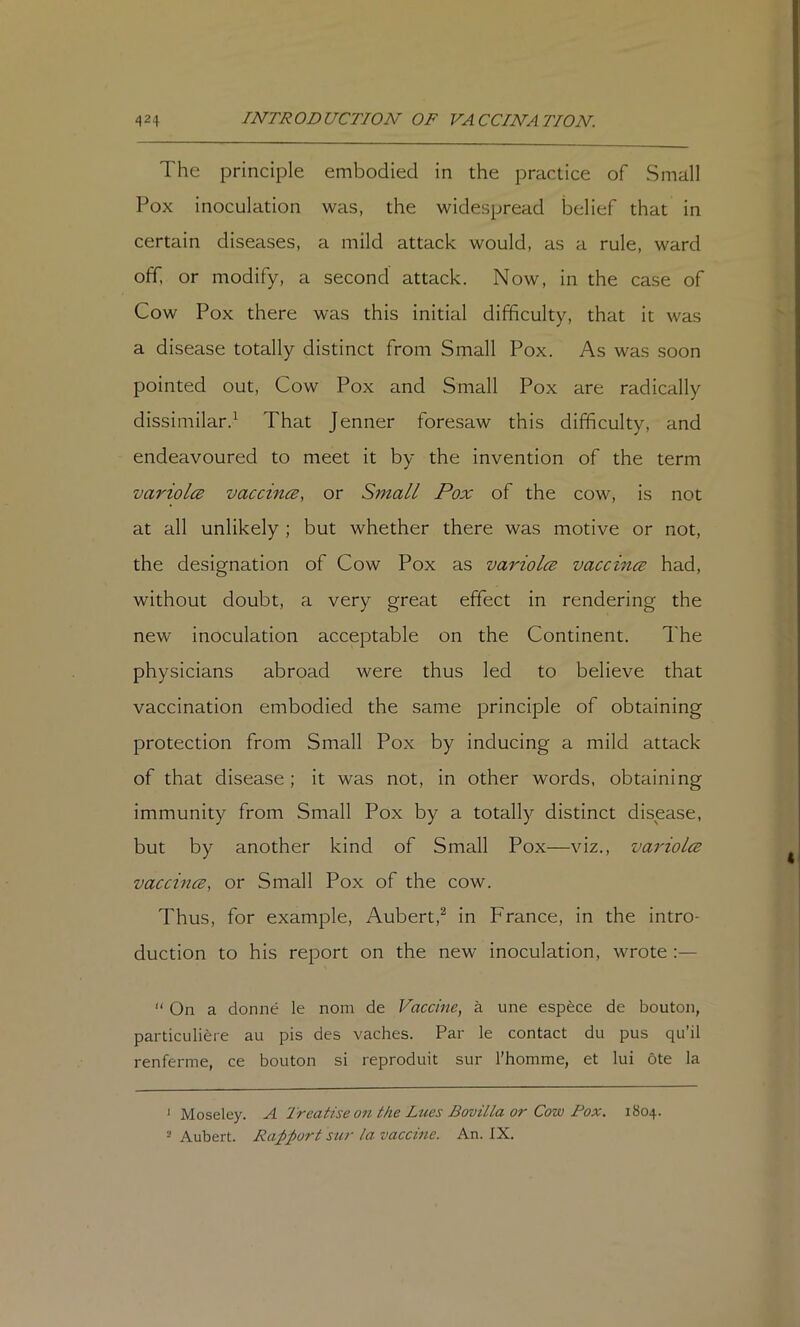 The principle embodied in the practice of Small Pox inoculation was, the widespread belief that in certain diseases, a mild attack would, as a rule, ward off. or modify, a second attack. Now, in the case of Cow Pox there was this initial difficulty, that it was a disease totally distinct from Small Pox. As was soon pointed out. Cow Pox and Small Pox are radically dissimilar.^ That Jenner foresaw this difficulty, and endeavoured to meet it by the invention of the term variolcB vaccince, or Small Pox of the cow, is not at all unlikely ; but whether there was motive or not, the designation of Cow Pox as variolcB vaccince had, without doubt, a very great effect in rendering the new inoculation acceptable on the Continent. The physicians abroad were thus led to believe that vaccination embodied the same principle of obtaining protection from Small Pox by inducing a mild attack of that disease ; it was not, in other words, obtaining immunity from Small Pox by a totally distinct disease, but by another kind of Small Pox—viz., variolce vaccincB, or Small Pox of the cow. Thus, for example, Aubert,^ in France, in the intro- duction to his report on the new inoculation, wrote :— “ On a donne le noni de Vaccine, a une espece de bouton, particuliere au pis des vaches. Par le contact du pus qu’il renferme, ce bouton si reproduit sur Thomme, et lui ote la •Moseley. A 'Treatise on the Lues BoviLla or Cow Pox. 1804. ■ Aubert. Ra;pport sur la vaccine. An. IX.