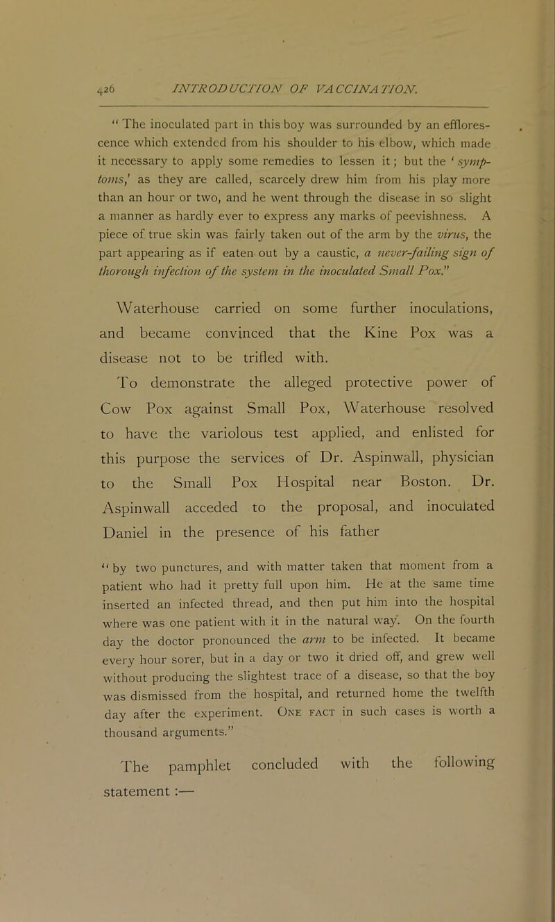 “ The inoculated part in this boy was surrounded by an efflores- cence which extended from his shoulder to his elbow, which made it necessary to apply some remedies to lessen it; but the ‘ symp- toms,' as they are called, scarcely drew him from his play more than an hour or two, and he went through the disease in so slight a manner as hardly ever to express any marks of peevishness. A piece of true skin was fairly taken out of the arm by the virus, the part appearing as if eaten out by a caustic, a never-failing sign of thorough infection of the system in the inoculated Small Pox. Waterhouse carried on some further inoculations, and became convinced that the Kine Pox was a disease not to be trifled with. To demonstrate the alleged protective power of Cow Pox against Small Pox, Waterhouse resolved to have the variolous test applied, and enlisted for this purpose the services of Dr. Aspinwall, physician to the Small Pox Hospital near Boston. Dr. Aspinwall acceded to the proposal, and inoculated Daniel in the presence of his father by two punctures, and with matter taken that moment from a patient who had it pretty full upon him. He at the same time inserted an infected thread, and then put him into the hospital where was one patient with it in the natural way. On the fourth day the doctor pronounced the arm to be infected. It became every hour sorer, but in a day or two it dried off, and grew well without producing the slightest trace of a disease, so that the boy was dismissed from the hospital, and returned home the twelfth day after the experiment. One fact in such cases is worth a thousand arguments.” The pamphlet concluded with the following statement :—