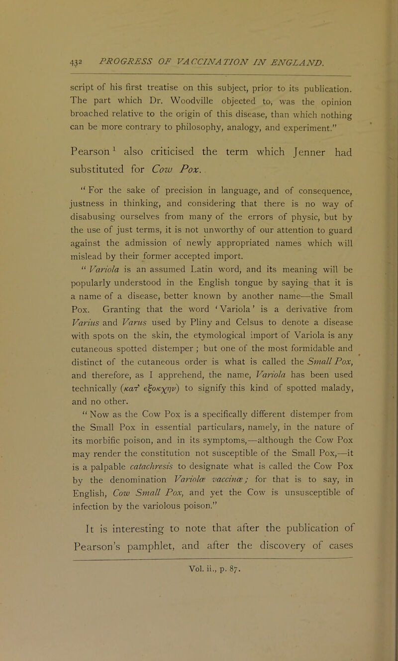 script of his first treatise on this subject, prior to its publication. The part which Dr. Woodville objected to, was the opinion broached relative to the origin of this disease, than which nothing can be more contrary to philosophy, analogy, and experiment.” Pearson^ also criticised the term which Jenner had substituted for Cow Pox.  For the sake of precision in language, and of consequence, justness in thinking, and considering that there is no way of disabusing ourselves from many of the errors of physic, but by the use of just terms, it is not unworthy of our attention to guard against the admission of newly appropriated names which will mislead by their former accepted import.  Variola is an assumed Latin word, and its meaning will be popularly understood in the English tongue by saying that it is a name of a disease, better known by another name—the Small Pox. Granting that the word ‘ Variola ’ is a derivative from Varius and Varus used by Pliny and Celsus to denote a disease with spots on the skin, the etymological import of Variola is any cutaneous spotted distemper ; but one of the most formidable and distinct of the cutaneous order is what is called the Small Pox, and therefore, as I apprehend, the name. Variola has been used technically (/taf e^oK'x^v) to signify this kind of spotted malady, and no other. “ Now as the Cow Pox is a specifically different distemper from the Small Pox in essential particulars, namely, in the nature of its morbific poison, and in its symptoms,—although the Cow Pox may render the constitution not susceptible of the Small Pox,—it is a palpable catachresis to designate what is called the Cow Pox by the denomination Variolce vaccince; for that is to say, in English, Cow Small Pox, and yet the Cow is unsusceptible of infection by the variolous poison.” It i.s interesting to note that after the publication of Pearson’s pamphlet, and after the discovery of cases Vol. ii., p. 87.