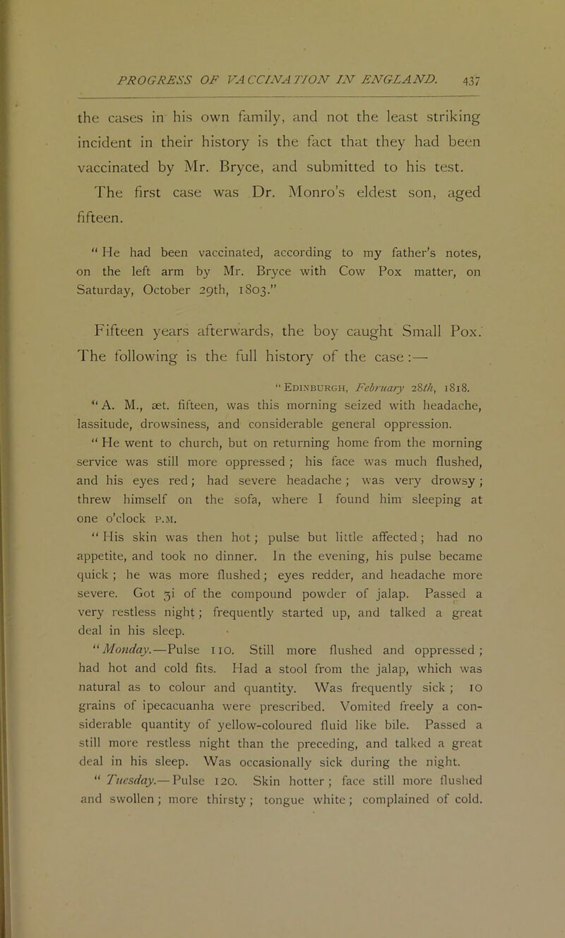 the cases in his own family, and not the least striking incident in their history is the fact that they had been vaccinated by Mr. Bryce, and submitted to his test. The first case was Dr. Monro’s eldest son, aged fifteen. “ He had been vaccinated, according to my father’s notes, on the left arm by Mr. Bryce with Cow Pox matter, on Saturday, October 29th, 1803.” Fifteen years afterwards, the boy caught Small Pox. The following is the full history of the case :— “Edinburgh, Febniaiy iZth, 1818. “ A. M., aet. fifteen, was this morning seized with headache, lassitude, drowsiness, and considerable general oppression.  He went to church, but on returning home from the morning service was still more oppressed ; his face was much flushed, and his eyes red; had severe headache; was very drowsy; threw himself on the sofa, where I found him sleeping at one o’clock p.m. His skin was then hot; pulse but little alfected; had no appetite, and took no dinner. In the evening, his pulse became quick ; he was more flushed; eyes redder, and headache more severe. Got 5! of the compound powder of jalap. Passed a very restless night; frequently started up, and talked a great deal in his sleep. Monday.—Pulse no. Still more flushed and oppressed; had hot and cold fits. Had a stool from the jalap, which was natural as to colour and quantity. Was frequently sick ; lO grains of ipecacuanha were prescribed. Vomited freely a con- siderable quantity of yellow-coloured fluid like bile. Passed a still more restless night than the preceding, and talked a great deal in his sleep. Was occasionally sick during the night. ^'Tuesday.— Pulse 120. Skin hotter; face still more flushed and swollen ; more thirsty; tongue white; complained of cold.