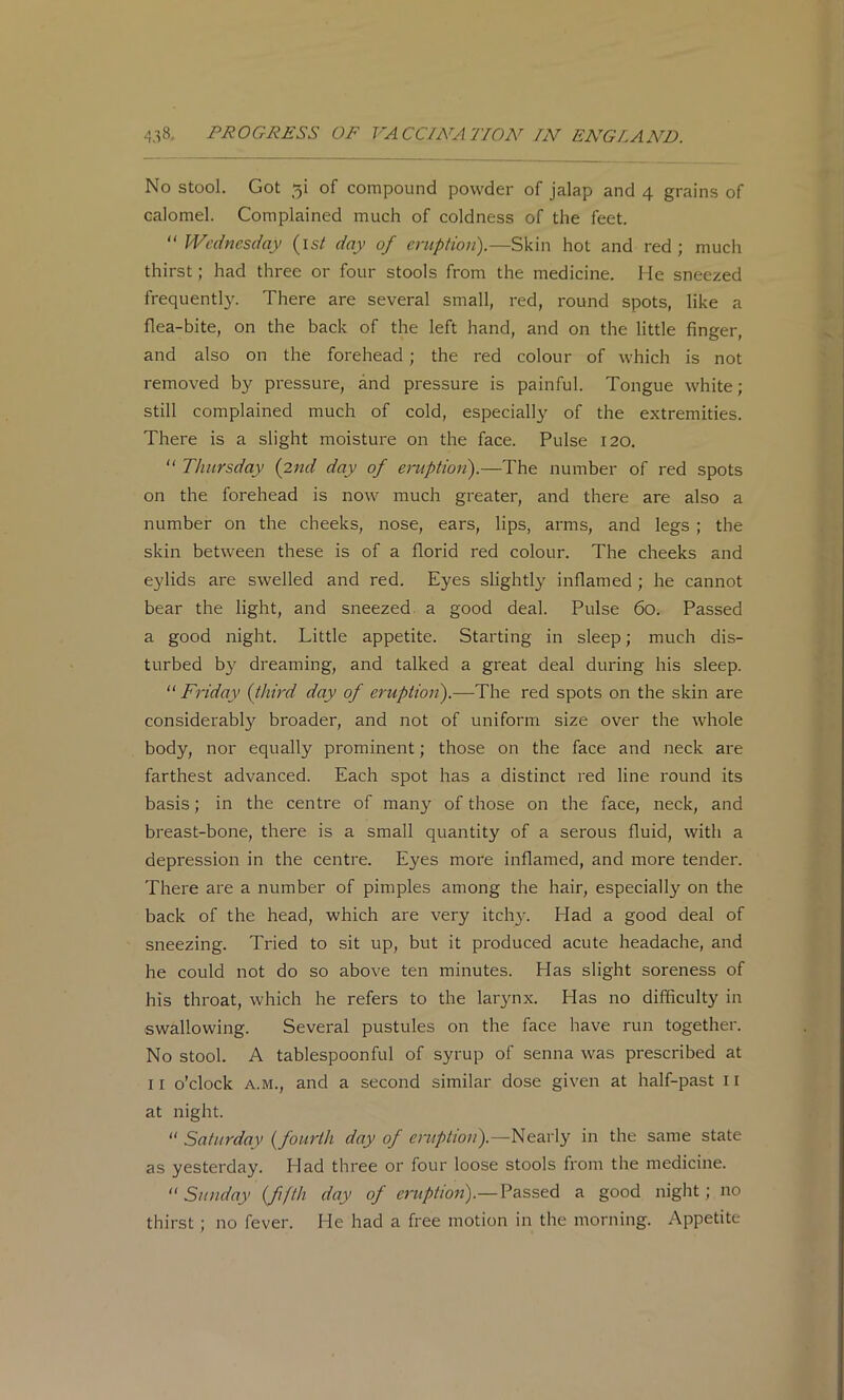 No stool. Got 5! of compound powder of jalap and 4 grains of calomel. Complained much of coldness of the feet.  Wednesday (is/ day of eruption).—Skin hot and red ; much thirst; had three or four stools from the medicine. He sneezed frequently. There are several small, red, round spots, like a flea-bite, on the back of the left hand, and on the little finger, and also on the forehead; the red colour of which is not removed by pressure, and pressure is painful. Tongue white ; still complained much of cold, especially of the extremities. There is a slight moisture on the face. Pulse 120.  Thursday {2nd day of eruption).—The number of red spots on the forehead is now much greater, and there are also a number on the cheeks, nose, ears, lips, arms, and legs ; the skin between these is of a florid red colour. The cheeks and e}dids are swelled and red. Eyes slightly inflamed ; he cannot bear the light, and sneezed, a good deal. Pulse 60. Passed a good night. Little appetite. Starting in sleep; much dis- turbed by dreaming, and talked a great deal during his sleep. “ Friday {third day of eruption).—The red spots on the skin are considerably broader, and not of uniform size over the whole body, nor equally prominent; those on the face and neck are farthest advanced. Each spot has a distinct red line round its basis; in the centre of man}'- of those on the face, neck, and breast-bone, there is a small quantity of a serous fluid, with a depression in the centre. Eyes more inflamed, and more tender. There are a number of pimples among the hair, especially on the back of the head, which are very itchy. Had a good deal of sneezing. Tried to sit up, but it produced acute headache, and he could not do so above ten minutes. Has slight soreness of his throat, which he refers to the larynx. Has no difficulty in swallowing. Several pustules on the face have run together. No stool. A tablespoonful of syrup of senna was prescribed at II o’clock A.M., and a second similar dose given at half-past ll at night. “ Saturday {fourth day of Nearly in the same state as yesterday. Had three or four loose stools from the medicine.  Sunday (fifth day of eruption).—Vsiss&d a good night; no thirst; no fever. He had a free motion in the morning. Appetite