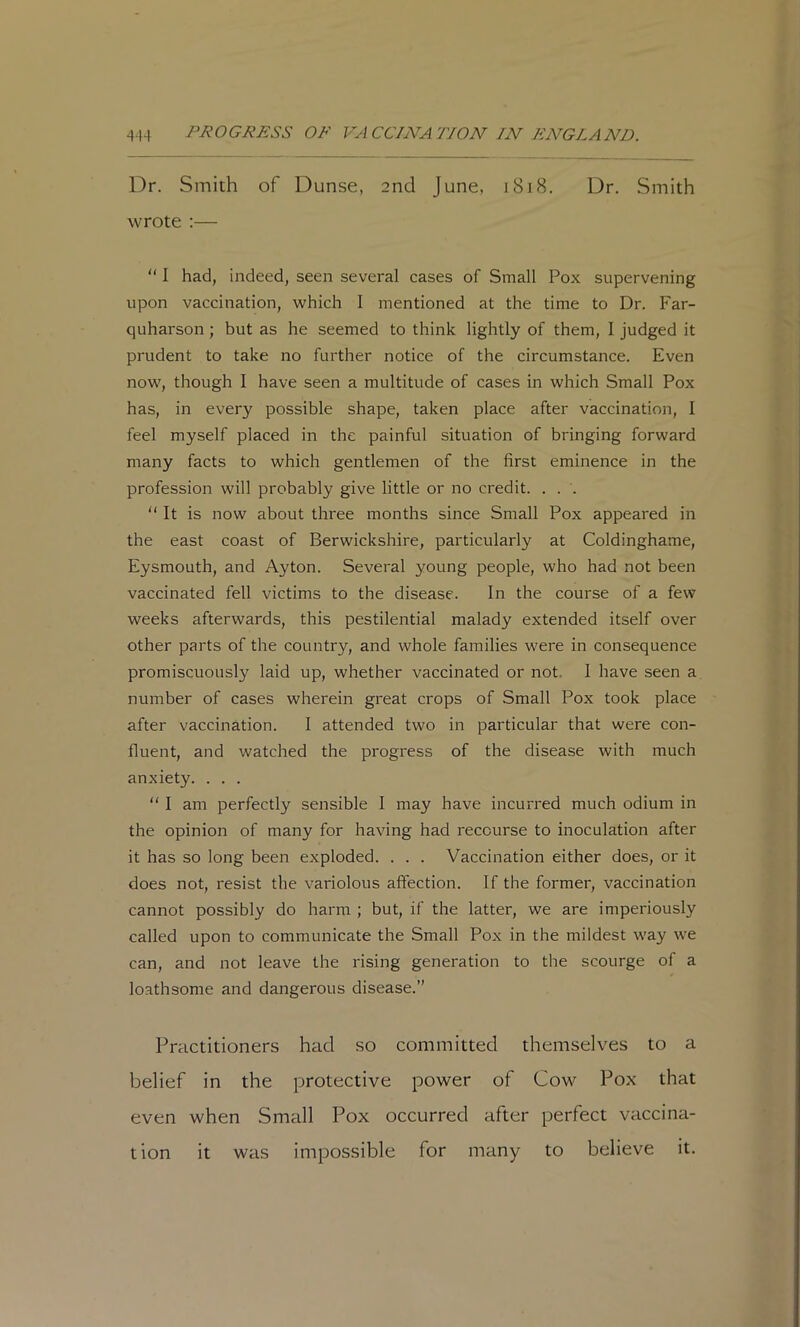 Dr. Smith of Dunse, 2nd June, 1818. Dr. Smith wrote :— “ I had, indeed, seen several cases of Small Pox supervening upon vaccination, which I mentioned at the time to Dr. Far- quharson; but as he seemed to think lightly of them, I judged it prudent to take no further notice of the circumstance. Even now, though I have seen a multitude of cases in which Small Pox has, in every possible shape, taken place after vaccination, I feel myself placed in the painful situation of bringing forward many facts to which gentlemen of the first eminence in the profession will probably give little or no credit. . . . “ It is now about three months since Small Pox appeared in the east coast of Berwickshire, particularly at Coldinghame, Eysmouth, and Ayton. Several young people, who had not been vaccinated fell victims to the disease. In the course of a few weeks afterwards, this pestilential malady extended itself over other parts of the country, and whole families were in consequence promiscuously laid up, whether vaccinated or not. I have seen a number of cases wherein great crops of Small Pox took place after vaccination. I attended two in particular that were con- fluent, and watched the progress of the disease with much anxiety. . . . “ I am perfectly sensible I may have incurred much odium in the opinion of many for having had recourse to inoculation after it has so long been exploded. . . . Vaccination either does, or it does not, resist the variolous affection. If the former, vaccination cannot possibly do harm ; but, if the latter, we are imperiously called upon to communicate the Small Pox in the mildest way we can, and not leave the rising generation to the scourge of a loathsome and dangerous disease.” Practitioners had so committed themselves to a belief in the protective power of Cow Pox that even when Small Pox occurred after perfect vaccina- tion it was impossible for many to believe it.