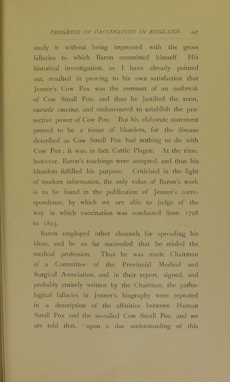 Study it without being impressed with the gross fallacies to which Baron committed himself. His historical investigation, as I have already pointed out, resulted in proving to his own satisfaction that Jenner’s Cow Pox was the remnant of an outbreak of Cow Small Pox, and thus he justified the term, variolcB vaccincB, and endeavoured to establish the pro-' tective power of Cow Pox. But his elaborate statement proved to be a tissue of blunders, for the disease described as Cow Small Pox had nothing to do with Cow Pox ; it was, in fact, Cattle Plague. At the time, however, Baron’s teachings were accepted, and thus his blunders fulfilled his purpose. Criticised in the light of modern information, the only value of Baron’s work is to be found in the publication of Jenner’s corre- spondence, by which we are able to judge of the way in which vaccination was conducted from 1798 to 1823. Baron employed other channels for spreading his ideas, and he so far succeeded that he misled the medical profession. Thus he was made Chairman of a Committee of the Provincial Medical and Surgical Association, and in their report, signed, and probably entirely written by the Chairman, the patho- logical fallacies in Jenner’s biography were repeated in a description of the affinities between Human Small Pox and the so-called Cow Small Pox, and we are told that, “ upon £i due understanding of this