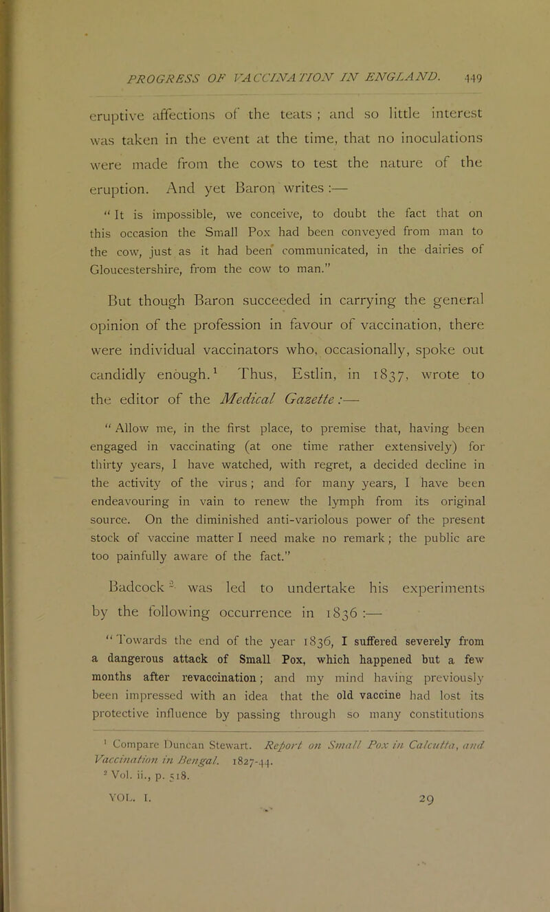 eruptive affections of the teats ; and so little interest was taken in the event at the time, that no inoculations were made from the cows to test the nature of the eruption. And yet Baron writes :— “ It is impossible, we conceive, to doubt the fact that on this occasion the Small Pox had been conveyed from man to the cow, just as it had been communicated, in the dairies of Gloucestershire, from the cow to man.” But though Baron succeeded in carrying the general opinion of the profession in favour of vaccination, there were individual vaccinators who, occasionally, spoke out candidly enough.^ Thus, Estlin, in 1837, wrote to the editor of the Medical Gazette:—  Allow me, in the first place, to premise that, having been engaged in vaccinating (at one time rather extensively) for thirty years, I have watched, with regret, a decided decline in the activity of the virus; and for many years, I have been endeavouring in vain to renew the lymph from its original source. On the diminished anti-variolous power of the present stock of vaccine matter I need make no remark; the public are too painfully aware of the fact.” Badcock was led to undertake his experiments by the following occurrence in 1836 :— “Towards the end of the year 1836, I suffered severely from a dangerous attack of Small Pox, which happened but a few months after revaccination; and my mind having previously been impressed with an idea that the old vaccine had lost its protective influence by passing through so many constitutions ' Compare Duncan Stewart. Report on Small Pox in Calcutta, and Vaccination in Bengal. 1827-44. - Vol. ii., p. 518. YOF.. [. 29