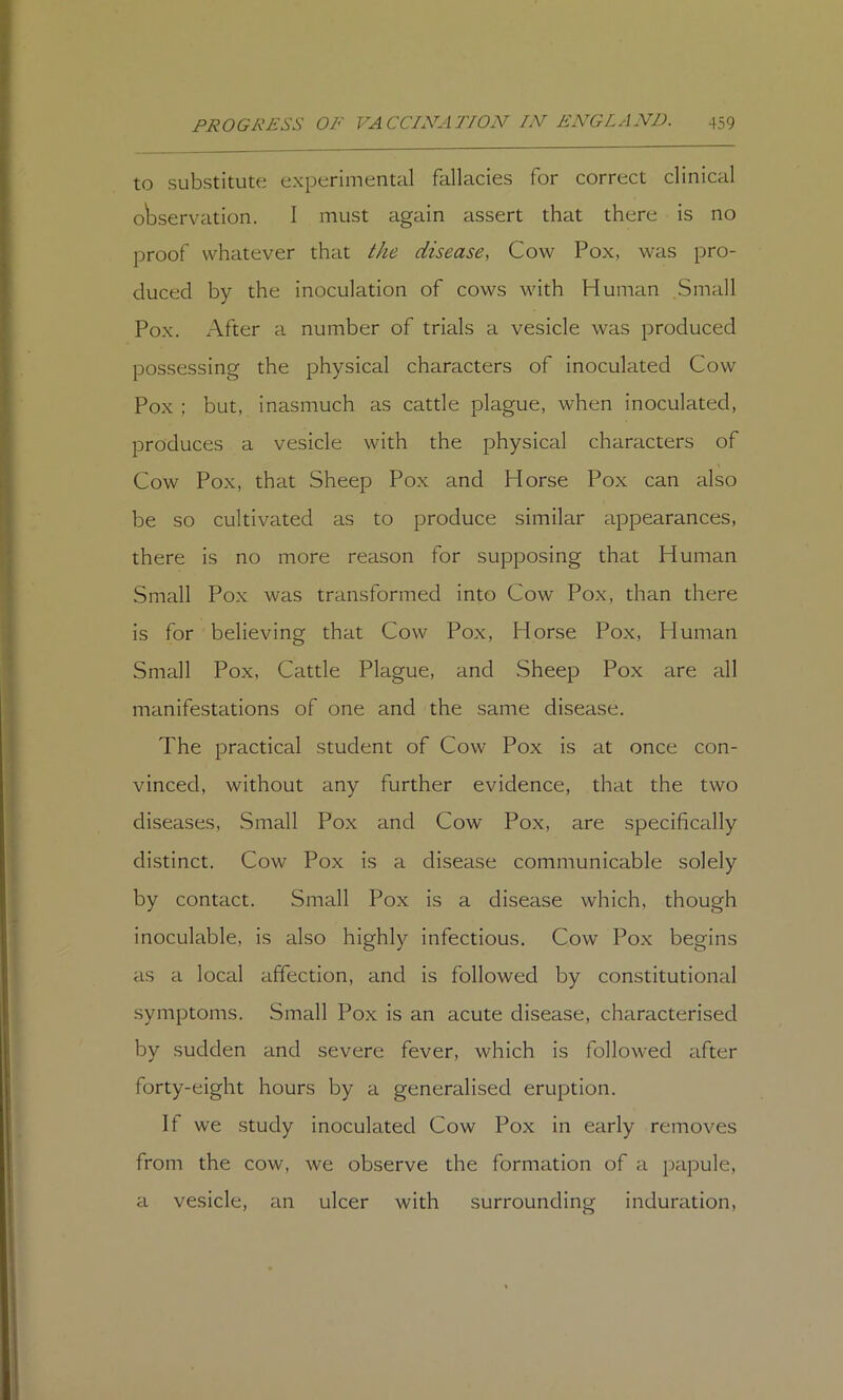 to substitute experimental fallacies for correct clinical o'bservation. I must again assert that there is no proof whatever that i(/ie disease, Cow Pox, was pro- duced by the inoculation of cows with Human Small Pox. After a number of trials a vesicle was produced possessing the physical characters of inoculated Cow Pox : but, inasmuch as cattle plague, when inoculated, produces a vesicle with the physical characters of Cow Pox, that Sheep Pox and Horse Pox can also be so cultivated as to produce similar appearances, there is no more reason for supposing that Human Small Pox was transformed into Cow Pox, than there is for believing that Cow Pox, Horse Pox, Human Small Pox, Cattle Plague, and Sheep Pox are all manifestations of one and the same disease. The practical student of Cow Pox is at once con- vinced, without any further evidence, that the two diseases. Small Pox and Cow Pox, are specifically distinct. Cow Pox is a disease communicable solely by contact. Small Pox is a disease which, though inoculable, is also highly infectious. Cow Pox begins as a local affection, and is followed by constitutional symptoms. Small Pox is an acute disease, characterised by sudden and severe fever, which is followed after forty-eight hours by a generalised eruption. It we study inoculated Cow Pox in early removes from the cow, we observe the formation of a papule, a vesicle, an ulcer with surrounding induration.