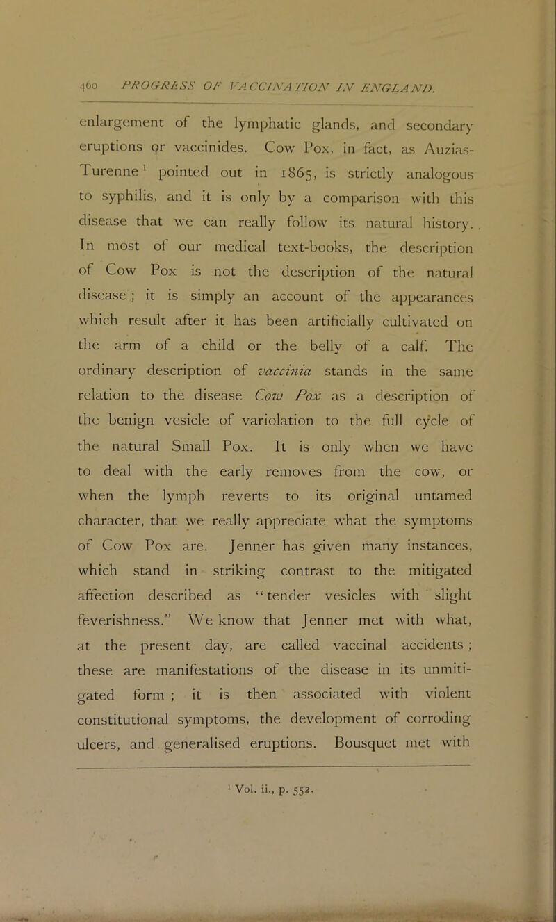 4bo /^/^OfrA^ASS OF I'ACCJjVA flON^ /iV FA^GLAN’D. enlargement of the lymphatic glands, and secondary eruptions or vaccinides. Cow Pox, in fact, as Auzias- TurenneA pointed out in 1865, is strictly analogous to syphilis, and it is only by a comparison with this disease that we can really follow its natural history. In most of our medical text-books, the description of Cow Pox is not the description of the natural disease ; it is simply an account of the appearances which result after it has been artificially cultivated on the arm of a child or the belly of a calf. The ordinary description of vaccinia stands in the same relation to the disease Cow Pox as a description of the benign vesicle of variolation to the full cycle of the natural Small Pox. It is only when we have to deal with the early removes from the cow, or when the lymph reverts to its original untamed character, that we really appreciate what the symptoms of Cow Pox are. Jenner has given many instances, which stand in striking contrast to the mitigated affection described as “tender vesicles with slight feverishness.” We know that Jenner met with what, at the present day, are called vaccinal accidents ; these are manifestations of the disease in its unmiti- gated form ; it is then associated with violent constitutional symptoms, the development of corroding ulcers, and generalised eruptions. Bousquet met with