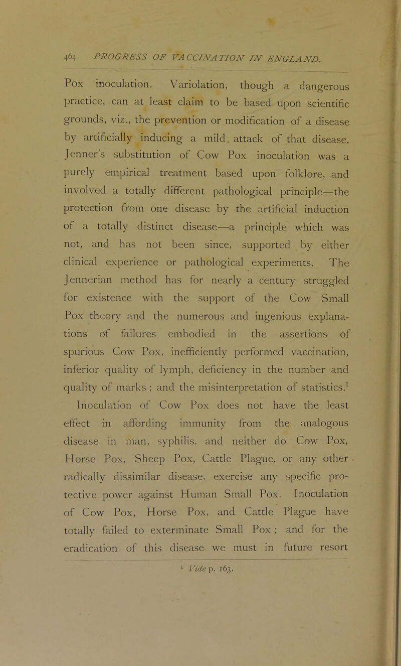 Pox inoculation. Variolation, though a dangerous practice, can at least claim to be based upon scientific grounds, viz., the prevention or modification of a disease by artificially inducing a mild, attack of that disease. Jenners substitution of Cow Pox inoculation was a purely empirical treatment based upon folklore, and involved a totally different pathological principle—the protection from one disease by the artificial induction of a totally distinct disease—a principle which was not, and has not been since, supported by either clinical experience or pathological experiments. The Jennerian method has for nearly a century struggled for existence with the support of the Cow Small Pox theory and the numerous and ingenious explana- tions of failures embodied in the assertions of spurious Cow Pox, inefficiently performed vaccination, inferior quality of lymph, deficiency in the number and quality of marks ; and the misinterpretation of statistics.^ Inoculation of Cow Pox does not have the least effect in affording immunity from the analogous disease in man, syphilis, and neither do Cow Pox, Horse Pox, Sheep Pox, Cattle Plague, or any other. radically dissimilar disease, exercise any specific pro- tective power against Human Small Pox. Inoculation of Cow Pox, Horse Pox, and Cattle Plague have totally failed to exterminate Small Pox; and for the eradication of this disease we must in future resort 1 V/cie-p, 163.