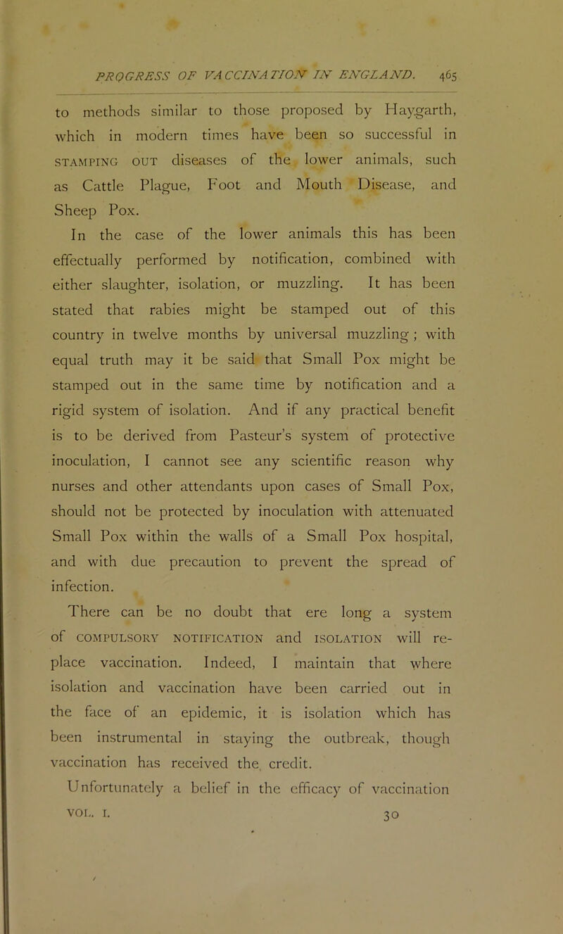 to methods similar to those proposed by Haygarth, which in modern times have been so successful in STAMPING OUT diseases of the lower animals, such as Cattle Plague, Foot and Mouth Disease, and Sheep Pox. In the case of the lower animals this has been effectually performed by notification, combined with either slaughter, isolation, or muzzling. It has been stated that rabies might be stamped out of this country in twelve months by universal muzzling ; with equal truth may it be said that Small Pox might be stamped out in the same time by notification and a rigid system of isolation. And if any practical benefit is to be derived from Pasteur’s system of protective inoculation, I cannot see any scientific reason why nurses and other attendants upon cases of Small Pox, should not be protected by inoculation with attenuated Small Pox within the walls of a Small Pox hospital, and with due precaution to prevent the spread of infection. There can be no doubt that ere long a system of COMPULSORY NOTIFICATION and ISOLATION will re- place vaccination. Indeed, I maintain that where isolation and vaccination have been carried out in the face of an epidemic, it is isolation which has been instrumental in staying the outbreak, though vaccination has received the. credit. Unfortunately a belief in the efficacy of vaccination vor,. I. 30