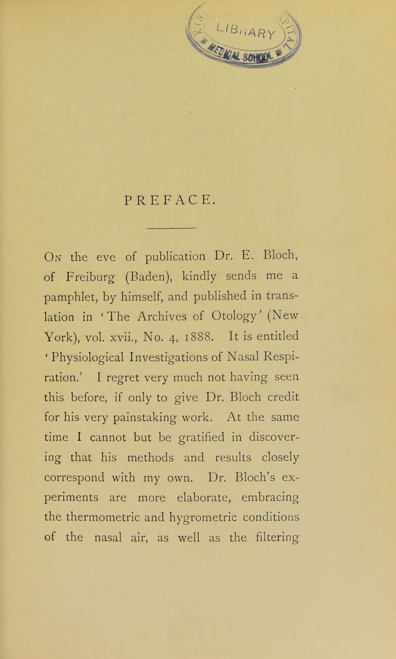 P REFACE. On the eve of publication Dr. E. Bloch, of Freiburg (Baden), kindly sends me a pamphlet, by himself, and published in trans- lation in ‘The Archives of Otology’ (New York), vol. xvii., No. 4, 1888. It is entitled ‘ Physiological Investigations of Nasal Respi- ration.’ I regret very much not having seen this before, If only to give Dr. Bloch credit for his very painstaking work. At the same time I cannot but be gratified in discover- ing that his methods and results closely correspond with my own. Dr. Bloch’s ex- periments are more elaborate, embracing the thermometric and hygrometric conditions of the nasal air, as well as the filtering