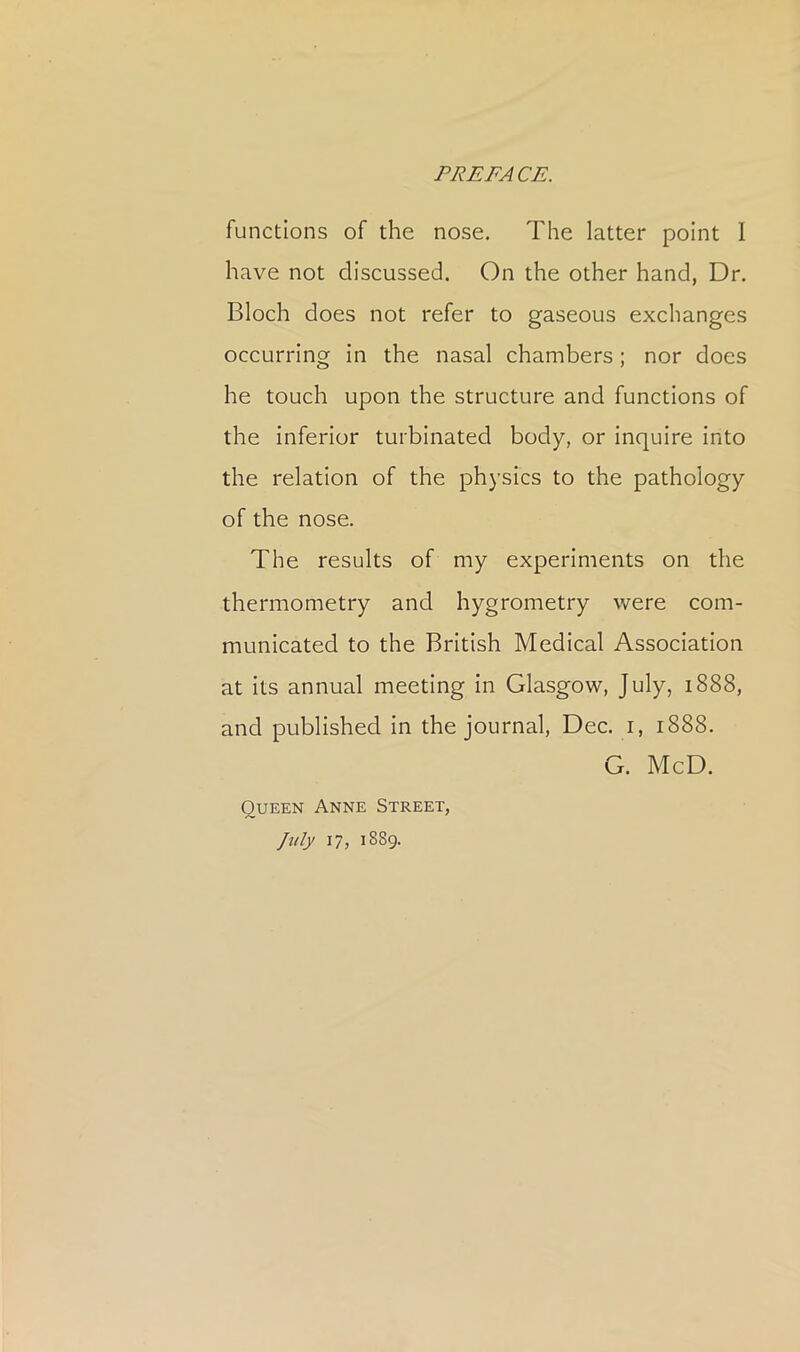 functions of the nose. The latter point 1 have not discussed. On the other hand, Dr. Bloch does not refer to gaseous exchanges occurring in the nasal chambers; nor does he touch upon the structure and functions of the inferior turbinated body, or inquire Into the relation of the physics to the pathology of the nose. The results of my experiments on the thermometry and hygrometry were com- municated to the British Medical Association at Its annual meeting in Glasgow, July, 1888, and published In the journal, Dec. i, 1888. G. McD. Queen Anne Street, July 17, 1889.