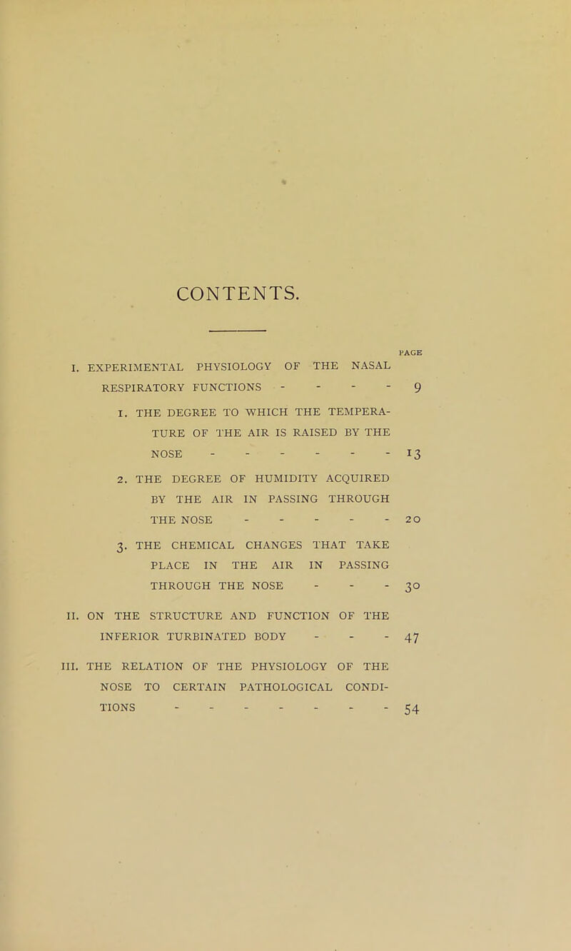 CONTENTS. PAGE I. EXPERIMENTAL PHYSIOLOGY OF THE NASAL RESPIRATORY FUNCTIONS - - - - 9 1. THE DEGREE TO WHICH THE TEMPERA- TURE OF THE AIR IS RAISED BY THE NOSE - - - - - - 13 2. THE DEGREE OF HUMIDITY ACQUIRED BY THE AIR IN PASSING THROUGH THE NOSE ----- 20 3. THE CHEMICAL CHANGES THAT TAKE PLACE IN THE AIR IN PASSING THROUGH THE NOSE - - - 3° II. ON THE STRUCTURE AND FUNCTION OF THE INFERIOR TURBINATED BODY - - - 47 HI. THE RELATION OF THE PHYSIOLOGY OF THE NOSE TO CERTAIN PATHOLOGICAL CONDI- TIONS ------- 54