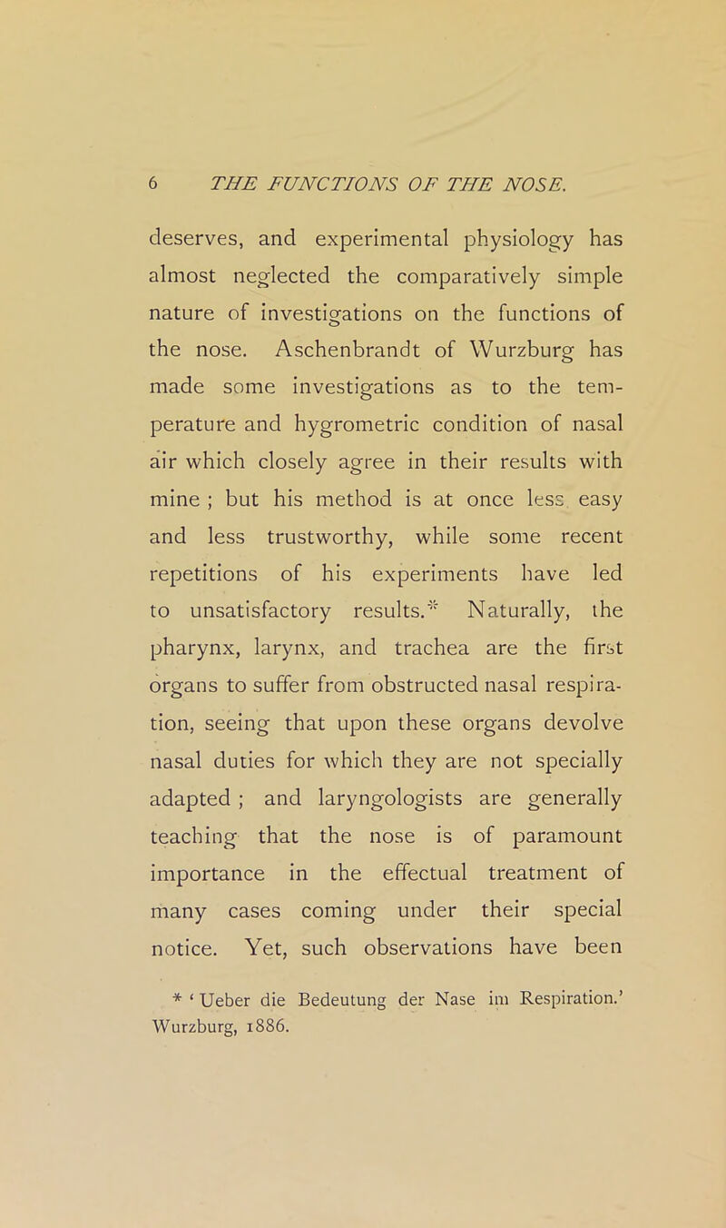 deserves, and experimental physiology has almost neglected the comparatively simple nature of investigations on the functions of the nose. Aschenbrandt of Wurzburg has made some investigations as to the tem- perature and hygrometric condition of nasal air which closely agree in their results with mine ; but his method is at once less easy and less trustworthy, while some recent repetitions of his experiments have led to unsatisfactory results.* Naturally, the pharynx, larynx, and trachea are the first organs to suffer from obstructed nasal respira- tion, seeing that upon these organs devolve nasal duties for which they are not specially adapted ; and laryngologists are generally teaching that the nose is of paramount importance in the effectual treatment of many cases coming under their special notice. Yet, such observations have been * ‘ Ueber die Bedeutung der Nase iiii Respiration.’ Wurzburg, 1886.