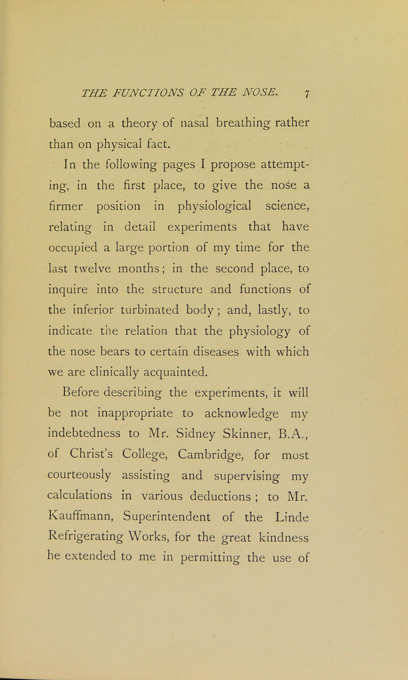 based on a theory of nasal breathing rather than on physical fact. In the following pages I propose attempt- ing, in the first place, to give the nose a firmer position in physiological science, relating in detail experiments that have occupied a large portion of my time for the last twelve months; In the second place, to inquire Into the structure and functions of the inferior turbinated body; and, lastly, to indicate the relation that the physiology of the nose bears to certain diseases with which we are clinically acquainted. Before describing the experiments, it will be not inappropriate to acknowledge my indebtedness to Mr. Sidney Skinner, B.A., of Christ’s College, Cambridge, for most courteously assisting and supervising my calculations in various deductions ; to Mr. Kauffmann, Superintendent of the Linde Refrigerating Works, for the great kindness he extended to me in permitting the use of