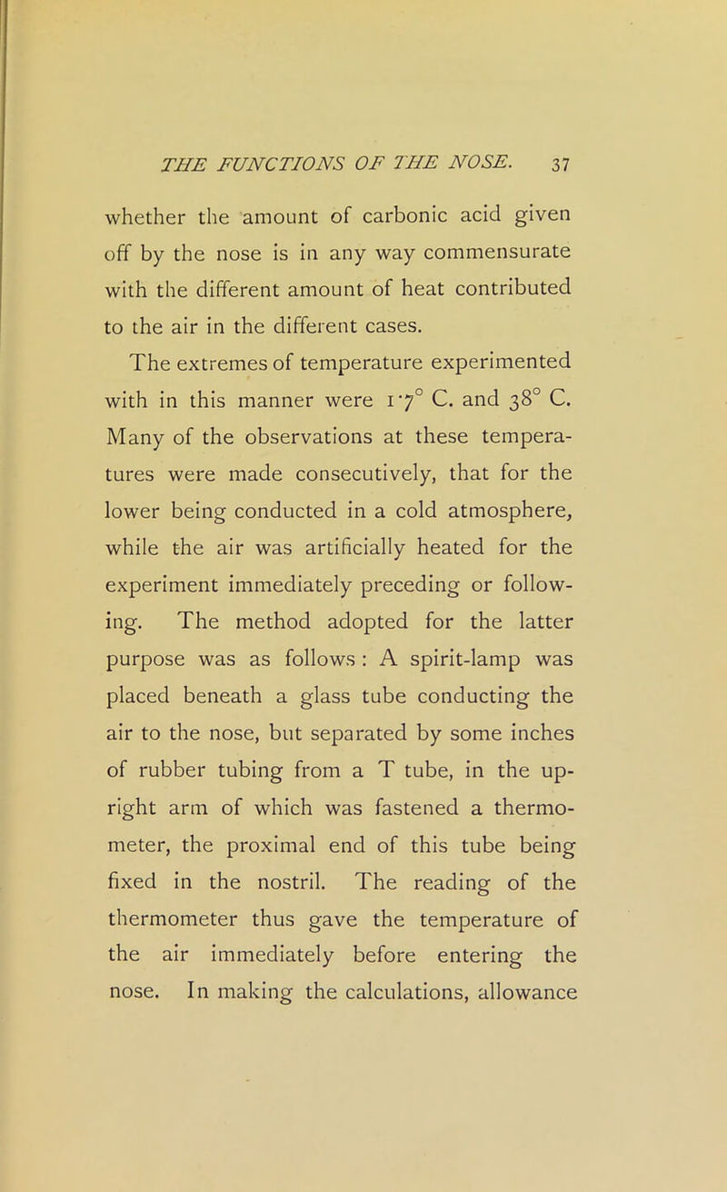 whether the amount of carbonic acid given off by the nose is in any way commensurate with the different amount of heat contributed to the air in the different cases. The extremes of temperature experimented with in this manner were 17° C. and 38° C. Many of the observations at these tempera- tures were made consecutively, that for the lower being conducted in a cold atmosphere, while the air was artificially heated for the experiment immediately preceding or follow- ing. The method adopted for the latter purpose was as follows : A spirit-lamp was placed beneath a glass tube conducting the air to the nose, but separated by some inches of rubber tubing from a T tube, in the up- right arm of which was fastened a thermo- meter, the proximal end of this tube being fixed in the nostril. The reading of the thermometer thus gave the temperature of the air immediately before entering the nose. In making the calculations, allowance