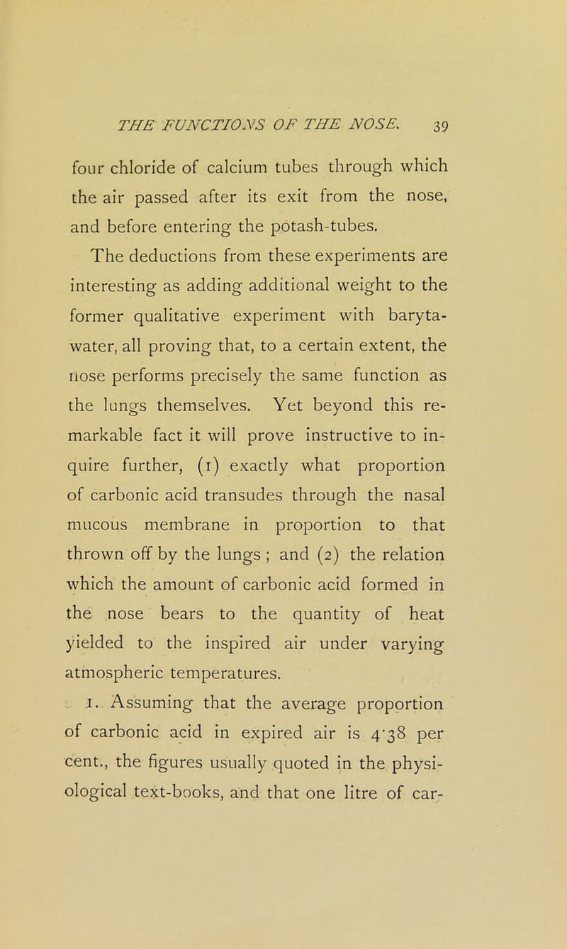 four chloride of calcium tubes through which the air passed after its exit from the nose, and before entering the potash-tubes. The deductions from these experiments are interesting as adding additional weight to the former qualitative experiment with baryta- water, all proving that, to a certain extent, the nose performs precisely the same function as the lungs themselves. Yet beyond this re- markable fact it will prove instructive to in- quire further, (i) exactly what proportion of carbonic acid transudes through the nasal mucous membrane in proportion to that thrown off by the lungs; and (2) the relation which the amount of carbonic acid formed in the nose bears to the quantity of heat yielded to the inspired air under varying atmospheric temperatures. I. Assuming that the average proportion of carbonic acid in expired air is 4‘38 per cent., the figures usually quoted in the physi- ological text-books, and that one litre of car-