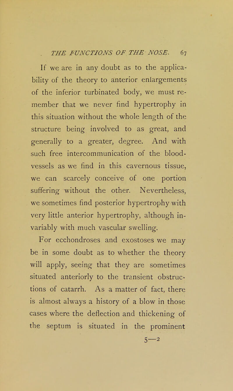 If we are in any doubt as to the applica- bility of the theory to anterior enlargements of the inferior turbinated body, we must re- member that we never find hypertrophy in this situation without the whole length of the structure being involved to as great, and generally to a greater, degree. And with such free intercommunication of the blood- vessels as we find in this cavernous tissue, we can scarcely conceive of one portion suffering without the other. Nevertheless, we sometimes find posterior hypertrophy with very little anterior hypertrophy, although in- variably with much vascular swelling. For ecchondroses and exostoses we may be in some doubt as to whether the theory will apply, seeing that they are sometimes situated anteriorly to the transient obstruc- tions of catarrh. As a matter of fact, there is almost always a history of a blow in those cases where the deflection and thickening of the septum is situated in the prominent 5—2