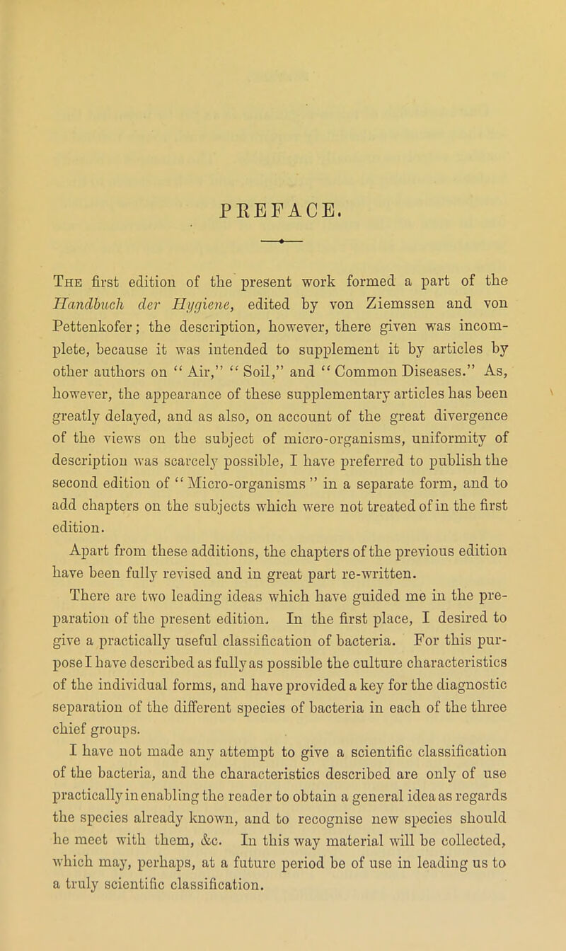 PREFACE. The first edition of the present work formed a part of the Hayidbuch der Hygiene, edited by von Ziemssen and von Pettenkofer; the description, however, there given was incom- plete, because it was intended to supplement it by articles by other authors on “ Air,” “ Soil,” and “ Common Diseases.” As, however, the appearance of these supplementary articles has been greatly delayed, and as also, on account of the great divergence of the views on the subject of micro-organisms, uniformity of description was scarcely possible, I have preferred to publish the second edition of ‘‘Micro-organisms ” in a separate form, and to add chapters on the subjects which were not treated of in the first edition. Apart from these additions, the chapters of the previous edition have been full}^ revised and in great part re-written. There are two leading ideas which have guided me in the pre- paration of the present edition. In the first place, I desired to give a practically useful classification of bacteria. For this pur- pose I have described as fully as possible the culture characteristics of the individual forms, and have provided a key for the diagnostic separation of the different species of bacteria in each of the three chief groups. I have not made any attempt to give a scientific classification of the bacteria, and the characteristics described are only of use practically in enabling the reader to obtain a general idea as regards the species already known, and to recognise new species should he meet with them, &c. In this way material will be collected, which may, perhaps, at a future period he of use in leading us to a truly scientific classification.