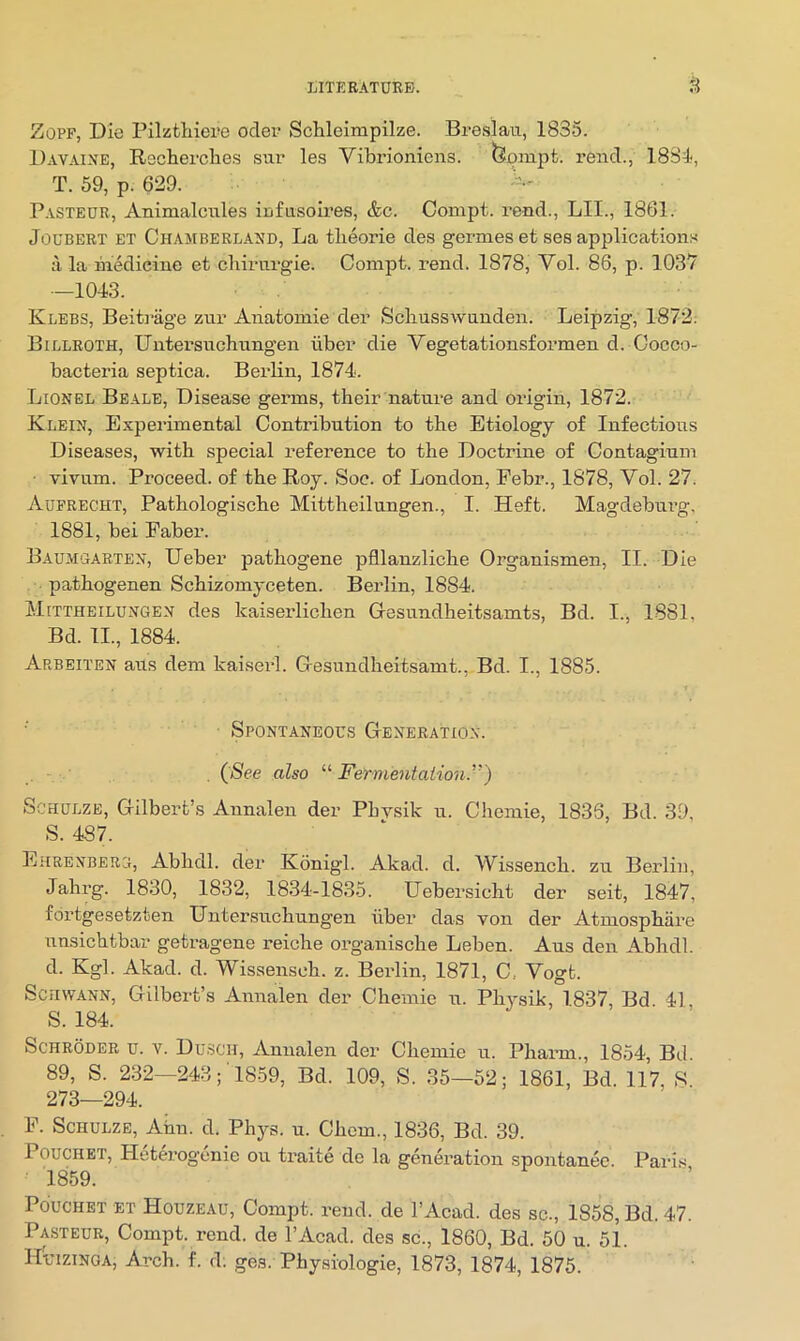 ZoPF, Die Pilzthiere odei? ScUeimpilze. Breslau, 1835. Davaixe, Reclierclies sur les Vibrioniens. (I?onipt. rend., 18Bd, T. 59, p. 629. Pasteur, Animalcules infusoires, &c. Compt. rend., LII., 1861. JouBERT ET Chamberlaud, La tlieorie des germes et ses applications ii la medicine et chirurgie. Compt. rend. 1878, Vol. 86, p. 1037 -1043. Klebs, Beitrage zur Anatomie der Scliusswunden. Leipzig, 1872. Billroth, Untersuchungen ilber die Vegetationsformen d. Cocco- bacteria septica. Berlin, 1874. Lionel Beale, Disease germs, their nature and origin, 1872. Klein, Experimental Contribution to the Etiology of Infectious Diseases, with special reference to the Doctrine of Contagium ■ vivum. Proceed, of the Roy. Soc. of London, Febr., 1878, Vol. 27. Aufrecht, Pathologische Mittheilungen., I. Heft. Magdeburg, 1881, bei Faber. Baumoabten, Ueber pathogene pfllanzliche Organismen, II. Die pathogenen Schizomyceten. Berlin, 1884. Mittheilungen des kaiserlichen Gesundheitsamts, Bd. I., 1881, Bd. II., 1884. Arbeiten aus dem kaiserl. Gesundheitsamt., Bd. I., 1885. Spontaneous Generation. (fSee also Fermentaiimt.”) Schulze, Gilbert’s Annalen der Pbvsik u. Chemie, 1836, Bd. 39, S. 487. Ehrenbebg, Abhdl. der Konigl. Akad. d. Wissench. zu Berlin, Jahrg. 1830, 1832, 1834-1835. Uebersicht der seit, 1847, fdrtgesetzten Untersuchungen ilber das von der Atmosphiire unsichtbar getragene reiche organische Leben. Aus den Abhdl. d. Kgl. Akad. d. Wissensch. z. Berlin, 1871, C.. Vogt. Schwann, Gilbert’s Annalen der Chemie u. Physik, 1837, Bd 41 S. 184. Schroder u. v. Dusch, Annalen der Chemie u. Pharm., 1854, Bd. 89, S. 232—243; '1859, Bd. 109, S. 35—52; 1861, Bd. 117, S 273—294. F. Schulze, Atm. d. Phj^s. u. Chem., 1836, Bd. 39. POUCHET, Hetm-ogonie ou traite de la generation spontan&. Paris 1859. ’ PducHET ET Houzeau, Compt. rend, de I’Acad. des sc., 1858, Bd. 47. Pa,steub, Compt. rend, de I’Acad. des sc., 1860, Bd. 50 u. 51. Huizinga, Arch. f. d; ges. Phy.siologie, 1873, 1874, 1875.