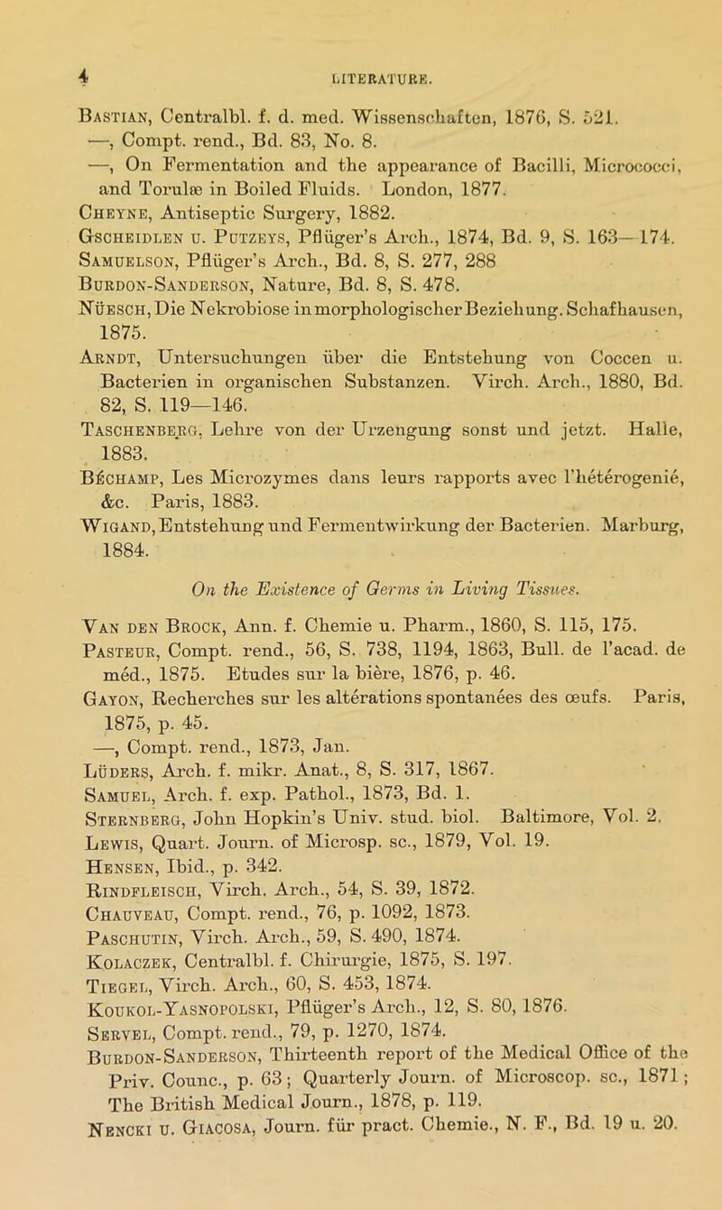 Bastian, Centralbl. f. cl. med. Wissensoliaften, 1876, S. 521. —, Compt. I’end., Bd. 83, No. 8. —, On Fermentation and the appearance of Bacilli, Microciocci, and Torulte in Boiled Fluids. London, 1877. Cheyne, Antiseptic Sui’gery, 1882. Gscheidlen u. Pdtzeys, Pfliiger’s Arch., 1874, Bd. 9, S. 163— 174. Samuelson, Pfltiger’s Arch., Bd. 8, S. 277, 288 Burdon-Sanderson, Nature, Bd. 8, S. 478. Nuesch, Die Nekrobiose inmorphologischerBeziehung. Schaf hausen, 1875. Arndt, Untersuchungen iiber die Entstehung von Coccen u. Bacterien in organischen Substanzen. Virch. Arch., 1880, Bd. 82, S. 119—146. Taschenberg, Lehre von der Urzengung sonst und jetzt. Halle, 1883. BfCHAMP, Les Microzymes dans leurs rapports avec I’heterogenie, &c. Paris, 1883. WIGAND, Entstehung und Feiunentwirkung der Bacterien. Marburg, 1884. On the Existence of Germs in Living Tissues. Van den Brock, Ann. f. Chemie u. Pharm., 1860, S. 115, 175. Pasteur, Compt. rend., 56, S. 738, 1194, 1863, Bull, de I’acad. de med., 1875. Etudes sur la biere, 1876, p. 46. Gayon, Recherches sur les alterations spontanees des ceufs. Paris, 1875, p. 45. —, Compt. rend., 1873, Jan. Luders, Arch. f. mikr. Anat., 8, S. 317, 1867. Samuel, Arch. f. exp. Pathol., 1873, Bd. 1. Sternberg, John Hopkin’s Univ. stud. biol. Baltimore, Vol. 2. Lewis, Quart. Journ. of Microsp. sc., 1879, Vol. 19. Hensen, Ibid., p. 342. Rindfleisch, Virch. Arch., 54, S. 39, 1872. Chauveau, Compt. rend., 76, p. 1092, 1873. Paschutin, Virch. Arch., 59, S. 490, 1874. Kolaczek, Centralbl. f. Chirui’gie, 1875, S. 197. Tiegel, Virch. Arch., 60, S. 453, 1874. Koukol-Yasnopolski, Pfliiger’s Arch., 12, S. 80,1876. Served, Compt. rend., 79, p. 1270, 1874. Burdon-Sandbrson, Thirteenth report of the Medical Office of the Priv. Counc., p. 63; Quarterly Journ. of Microscop, sc., 1871; The British Medical Journ., 1878, p. 119. Nencki U. Giacosa, Journ. fiir pract. Chemie., N. F., Bd. 19 u. 20.