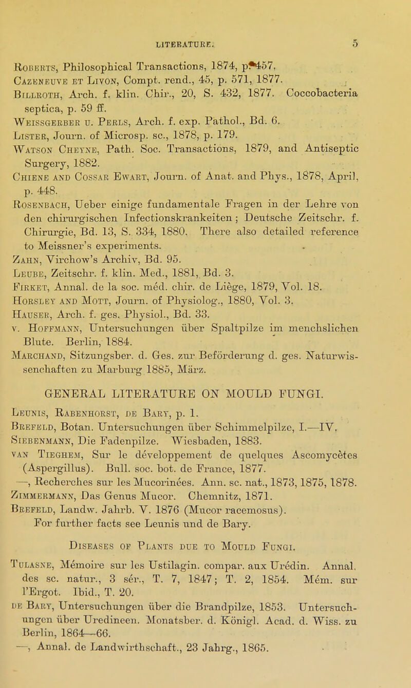 Roberts, Philosophical Transactions, 1874, p^57, Cazeneuvb et Livon, Compt. rend., 45, p. 571, 1877. Billroth, Ai’ch. f. klin. Chii'., 20, S. 432, 1877. Coccohacteria septica, p. 59 ff. Weissgerber u. Perls, Arch. f. exp. Pathol., Ed. 6. Lister, Journ. of Microsp. sc., 1878, p. 179. IVatson Cheyxb, Path. Soc. Transactions, 1879, and Antiseptic Snrgeiy, 1882. Chiene and Cossar Ew.art, Jonrn. of Anat. and Phys., 1878, April, p. 448. Rosenbach, Ueber einige fundamentale Pragen in der Lehre von den chii’iirgischen Infectionskrankeiten ; Deutsche Zeitschr. f. Chirurgie, Bd. 13, S. 334, 1880. There also detailed reference to Meissner’s experiments. Zahn, Virchow’s Archiv, Bd. 95. Leube, Zeitschr. f. klin. Med., 1881, Bd. 3. Firket, Annal. de la soc. med. chir. de Liege, 1879, Yol. 18. Horsley and Mott, Journ. of Physiolog., 1880, Vol. 3. Hauser, Arch. f. ges. Physiol., Bd. 33. V. Hoffmann, Untersuchnngen iiber Spaltpilze im menchslicheu Blute. Berlin, 1884. Marchand, Sitznng.sber. d. Ges. zm’ Befordernng d. ges. Naturwis- senchaften zu Marburg 1885, Marz. GENERAL LITERATURE ON MOULD FUNGI. Lednis, Rabenhorst, de Bart, p. 1. Brefeld, Botan. Untersuchnngen iiber Schimmelpilzc, I.—IV. SiEBENMANN, Die Fadenpilze. Wiesbaden, 1883. van Tieghem, Sur le developpement de quelques Ascomycetes (Aspergillus). Bull. soc. bot. de France, 1877. —, Recherches sui- les Mucorinees. Ann. sc. nat., 1873,1875, 1878. Zimmermann, Das Genus Mucor. Chemnitz, 1871. Brefeld, Landw. Jahrb. V. 1876 (Mucor racemosus). For further facts see Leunis und de Bary. Diseases of Plants due to Mould Fungi. Tulasne, Memoire sur les Ustilagin. compar. aux Uredin. Annal, des sc. natur., 3 ser., T. 7, 1847; T. 2, 1854. Mem. sur I’Ergot. Ibid., T. 20. DE Bary, Untersuchungen iiber die Brandpilze, 1853. Untersuch- ungcn iiber Uredineen. Monat.sber. d. Konigl. Acad. d. Wiss. zu Berlin, 1864—66. —, Annal. de Landwirthschaft., 23 Jahrg., 1865.