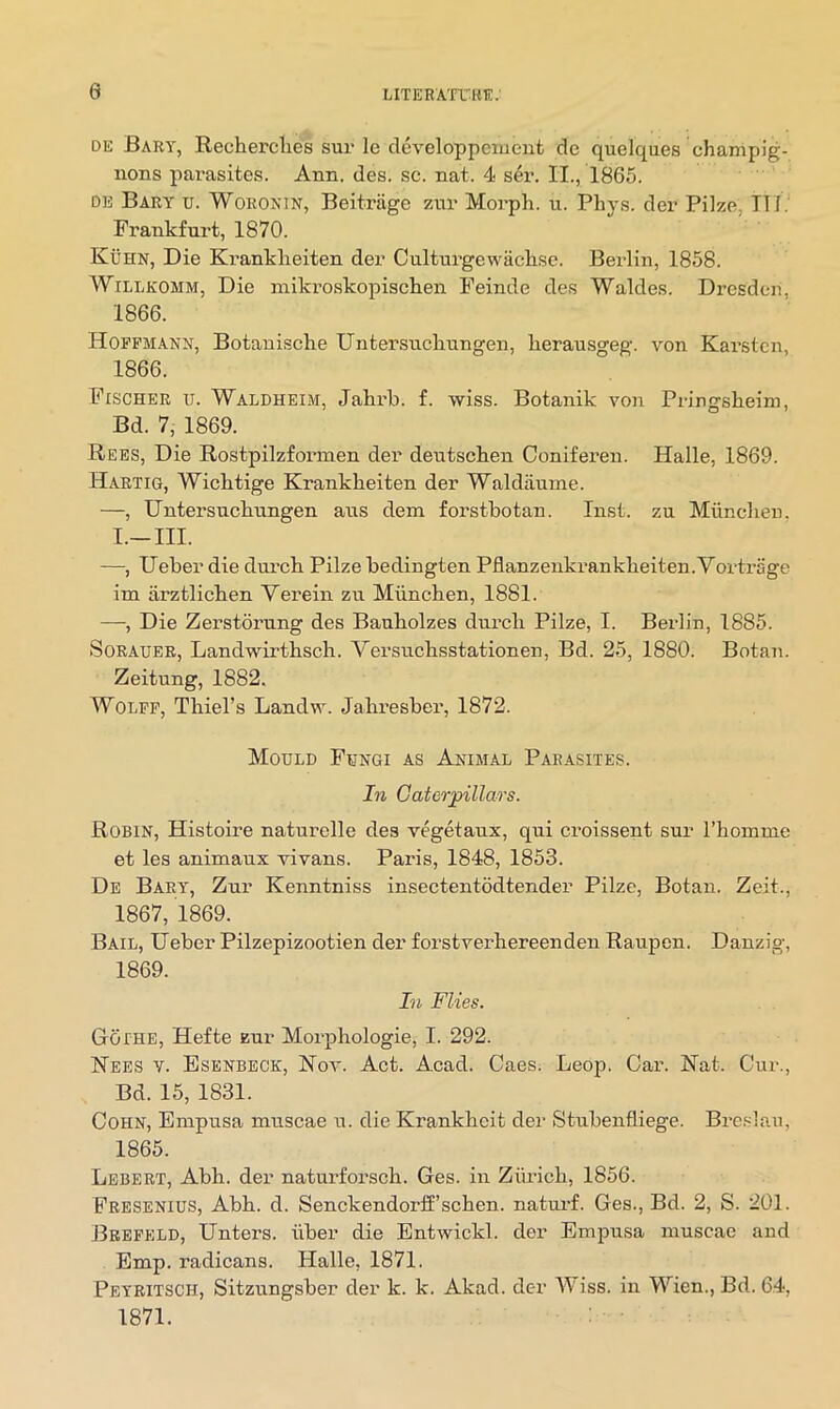 DE Bary, Recherclies sur le developpcment dc quelqaes champig- nons parasites. Ann, des. sc. nat. 4 s4r. II., 1865. DK Bary u. Woronin, Beitriige zur Morph, u. Phys. der Pilze, III. Frankfurt, 1870. Kuhn, Die Kranklieiten der Culturgewachse. Berlin, 1858. WiLLKOMM, Die miki’oskopisch.en Feinde des Waldes. Dresden, 1866. Hoffmann, Botanische Untersiichnngen, herausgeg. von Karsten, 1866. Fischer u. Waldheim, Jahrb. f. wiss. Botanik von Pringsheim, Bd. 7, 1869. Rees, Die Rostpilzfonnen der deutschen Coniferen. Halle, 1869. Hartig, Wichtige Krankheiten der Waldiinme. —, Untersnclinngen aus dein forstbotan. Inst, zu Muncheii. I.—III. —, Ueber die dui’cb Pilze bedingten Pflanzenkrankheiten.Yortrage im arztlicben Verein zu Miinchen, 1881. —, Die Zerstorung des Bauholzes dnrcli Pilze, I. Berlin, 1885. SoRAUER, Landwirtbsch. Yersnehsstationen, Bd. 25, 1880. Botan. Zeitung, 1882. Wolff, Thiel’s Landvr. Jahresber, 1872. Mould Fungi as Animal Parasites. In Caterpillars. Robin, Histoire naturelle des vegetanx, qui croissent sur I’homme et les animaux vivans. Paris, 1848, 1853. De Baey', Zur Kenntniss insectentodtender Pilze, Botan. Zeit., 1867, 1869. Bail, Ueber Pilzepizootien der forstverhereenden Raupen. Danzig, 1869. In Flies. Gothe, Hefte zur Morphologie, I. 292. Nees v. Bsenbeck, Noa'-. Act. Acad. Caes. Leop. Car. Hat. Cur., Bd. 15, 1831. Cohn, Empusa muscae u. die Krankheit dei- Stubenfliege. Bre.slau, 1865. Lebert, Abh. der naturforsch. Ges. in Ziu'ich, 1856. Fresenius, Abh. d. Senckendorff’sehen. natui'f. Ges., Bd. 2, S. 201. Brefeld, Unters. iiber die Entwickl. der Empusa muscae and Emp. radicans. Halle, 1871. Peyritsch, Sitzungsber der k. k. Akad. der Wiss. in Wien., Bd. 64, 1871.