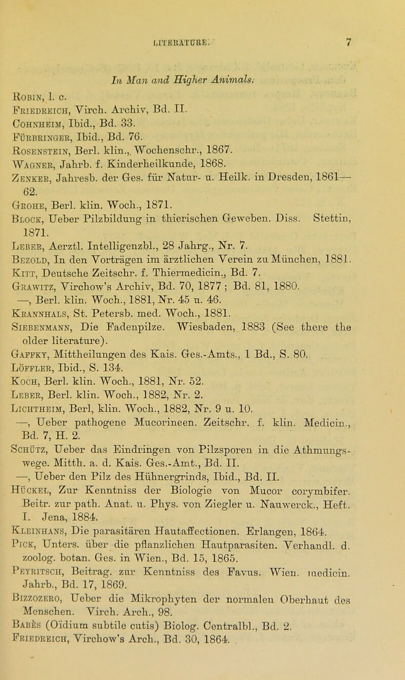 In Man and Higher Animals. Robin, 1. c. Friedreich, Vircli. Archiv, Bd. II. CoHNHEiM, Ibid., Bd. 33. Furbringer, Ibid., Bd. 76. Rosenstein, Berl. klin.,. Wocbenscbr., 1867. Wagner, Jahrb. f. Kinderbeilkimde, 1868. Zenker, Jabresb. dei’ Ges. fiir Natiii'- u. Heilk. in Dresden, 1861— 62. Grohe, Berk klin. Wocb., 1871. Block, Ueber Pilzbildnng in tbierischen Geweben. Diss. Stettin, 1871. Leber, Aerztl. Intelligenzbl., 28 Jabrg., Nr. 7. Bezold, In den Vortragen im arztlicben Verein znMiincben, 1881. Kitt, Dentscbe Zeitscbr. f. Tbiennedicin.j Bd. 7. Grawitz, Vircbow’s Arcbiy, Bd. 70, 1877 ; Bd. 81, 1880. —, Berl. klin. Wocb., 1881, Nr. 45 n. 46. Krannhals, St. Petersb. med. Wocb., 1881. SiEBENMANN, Die Padenpilze. Wiesbaden, 1883 (See there tbe older literature). Gaffkt, Mittbeilnngen des Kais. Ges.-Amts., 1 Bd., S. 80. Lofflbr, Ibid., S. 134. Koch, Berl. klin. Wocb., 1881, Nr. 52. Leber, Berl. klin. Wocb., 1882, Nr. 2. Lichtheim, Berl, klin. Wocb., 1882, Nr. 9 u. 10. —, Ueber patbogene Mncorineen. Zeitscbr. f. klin. Medicin., Bd. 7, H. 2. ScHUTZ, Ueber das Eindringen von Pilzsporen in die Atbmnngs- Tvege. Mittb. a. d. Kais. Ges.-Amt., Bd. II. —, Ueber den Pilz des Hiibnergrinds, Ibid., Bd. II. Huckel, Zur Kenntniss der Biologie von Mucor corymbifer. Beitr. zur path. Anat. u. Pbys. von Ziegler u. Nanwerck., Heft. I. Jena, 1884. Kleinhans, Die parasitaren Hantaffectionen. Erlangen, 1864. Pick, Unters. iiber die pflanzlicben Hautparasiten. Yerbandl. d. zoolog. botan. Ges. in Wien., Bd. 15, 1865. Peyritsch, Beitrag. zur Kenntniss des Eavns. Wien, medicin. Jabrb., Bd. 17, 1869. Bizzozero, Ueber die Mikropbyten der normaleu Oberbaut des Menscben. Vircb. Arcb., 98. BabJis (Oidinm subtile cutis) Biolog. Centralbl., Bd. 2. Friedreich, Vircbow’s Arcb., Bd. 30, 1864.