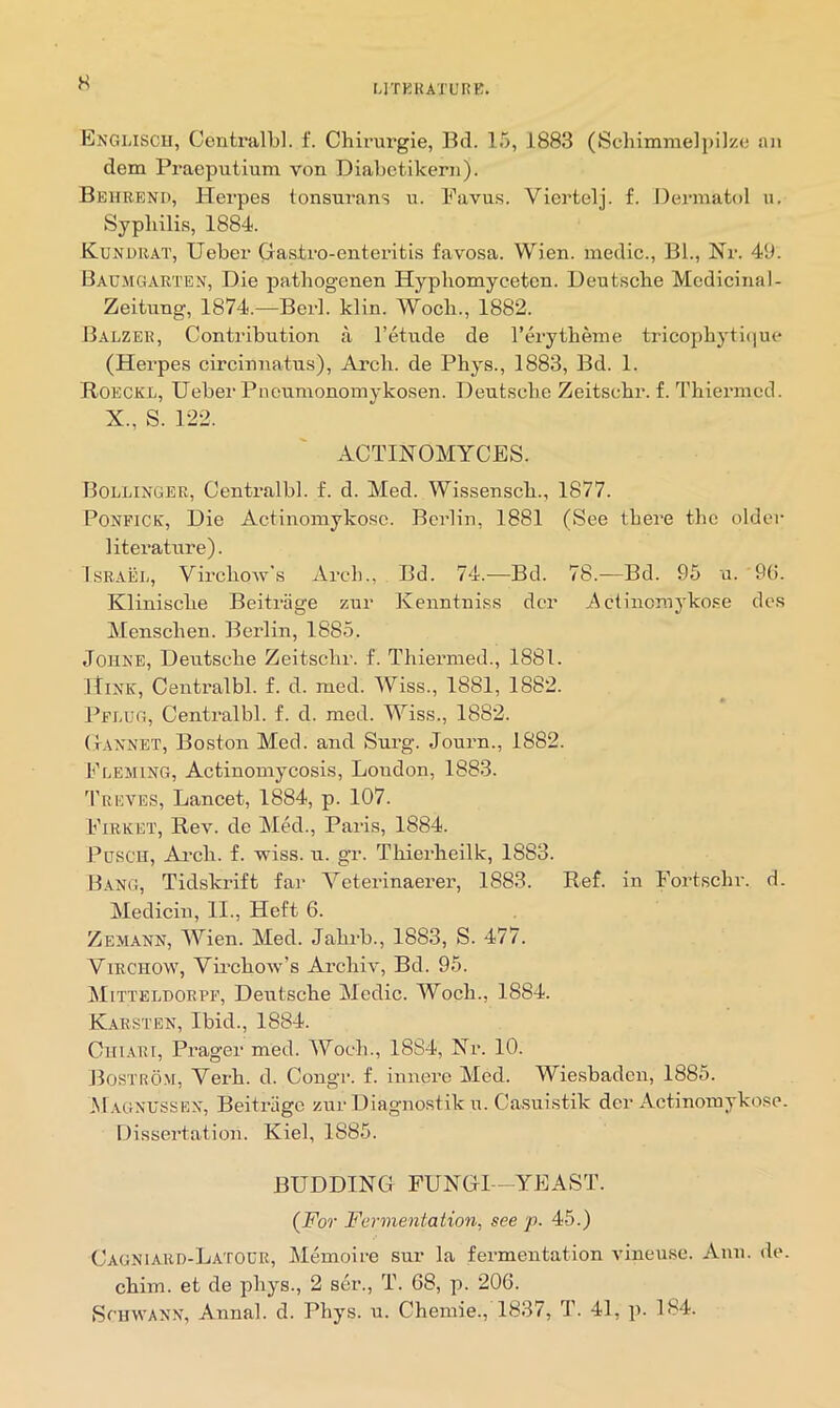 H UTKIUTL’RB. Engmscii, Centralbl. f. Chirurgie, Bd. 15, 1883 (Schimnielpilze an dem Pracputium von Diabetikern). Behrbnd, Herpes tonsurans u. Favus. Viertelj. f. Dermatol u. Syphilis, 1884. Kunobat, Ueber Gastro-enteritis favosa. Wien, medic., BL, Nr. 49. Bac-MGAETEN, Die patbogenen Hyp homy ceten. Deutsche Medicinal- Zeitnng, 1874.—Berl. klin. Woch., 1882. Balzee, Contribution a I’etude de I’erytheme tricophyti(iue (Herpes circinnatus). Arch, de Phys., 1883, Bd. 1. Roecke, Ueber Pncumonomykosen. Deutsche Zeitschr. f. Thiermed. X., S. 122. ACTINOMYCES. Bollinger, Centralbl. f. d. Med. Wissensch., 1877. PONFICE, Die Actinomykosc. Berlin, 1881 (See there the older literature). IsEAiii., Virchow’s Arch., Bd. 74.—Bd. 78.—Bd. 95 a. 9(1. Klinische Beitriige zur Kenntniss dor Actinomykose des Alenschen. Berlin, 1885. Johne, Deutsche Zeitschr. f. Thiermed., 1881. Hink, Centralbl. f. d. med. Wiss., 1881, 1882. Pflug, Centralbl. f. d. med. Wiss., 1882. Gannet, Bo.ston Med. and Surg. Journ., 1882. Fleming, Actinomycosis, London, 1883. 3'reves, Lancet, 1884, p. 107. Fieket, Rev. de Med., Paris, 1884. PusCH, Ai-ch. f. wiss. u. gr. Thierheilk, 1883. Bang, Tidskrift fai’ Veterinaerer, 1883. Ref. in Fortschr. d. Medicin, II., Heft 6. Zemann, Wien. Med. Jahrb., 1883, S. 477. ViECHOW, Vu’chow’s Archiv, Bd. 95. Mitteldoepf, Deutsche Medic. Woch., 1884. Kaesten, Ibid., 1884. CitiARi, Prager med. Woch., 1884, Nr. 10. Bostrom, Verb. d. Congr. f. innere Med. Wiesbaden, 1885. M.vgnussen, Beitriige zur Diagnostik u. Casui.stik der Actinomykose. Dissertation. Kiel, 1885. BUDDING FUNGI -YEAST. (For Fermentation, see p. 45.) Cagniaed-Latolr, Memo!re sur la fermentation vineuse. Ann. de. chim. et de phys., 2 ser., T. 68, p. 206. SniwANN, Anna!, d. Phys. u. Chemie., 1837, T. 41, p. 184.