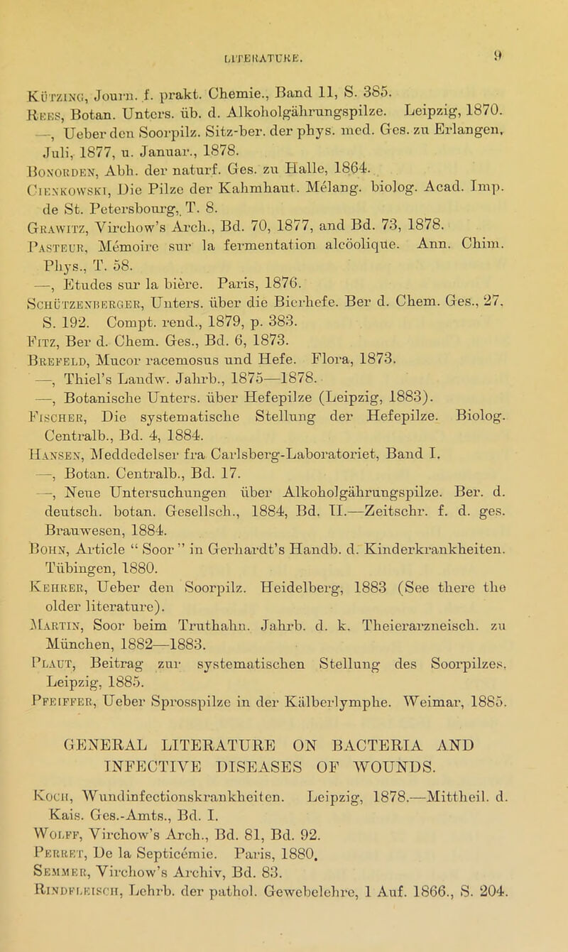 LlTEIfATUKK. i* KOtzing, Journ. ,f. prakt. Chemie., Band 11, fe. 385. Rkes, Botan. Untcrs. iib. d. Alkoholgalirungspilze. Leipzig, 1870. —, Ueber den Soorpilz. Sitz-ber. der phys. mod. Ges. zu Erlangen. Juli, 1877, u. Januar., 1878. Bonorden, Abb. der naturf. Ges. zii Plalle, 1864. (■lENKOwSKi, Die Pilze der Kahmbant. Melang. biolog. Acad. Imp. de St. Petersbourg,. T. 8. Gk.vwitz, Vu’cliow’s Arcb., Bd. 70, 1877, and Bd. 73, 1878. I’asteur, Memoire snr la fermentation alcoolique. Ann. Cliim. Pliys., T. 58. —, Etudes sm- la biere. Paris, 1876. ScHUTZEXBERGER, Uiitei’S. liber die Bicrliefe. Ber d. Chem. Ges., 27. S. 192. Compt. rend., 1879, p. 383. Fitz, Ber d. Cbem. Ges., Bd. 6, 1873. Brefeld, Mucor racemosus und Hefe. Flora, 1873. —, Thiel’s Landw. Jalirb., 1875—1878. —, Botanische Unters. liber Hefepilze (Leipzig, 1883). Fischer, Die systematisclie Stellung der Hefepilze. Biolog. Centralb., Bd. 4, 1884. Hansen, ifeddedclser fra Carlsberg-Laboratoriet, Band I. —, Botan. Centralb., Bd. 17. -, Neue Untersuchungen iiber Alkoholgahrungspilze. Ber. d. deutsch. botan. Gcsellsch., 1884, Bd. II.—Zeitschr. f. d. ges. Brauwesen, 1884. Bohn, Article “ Soor” in Gerliardt’s Handb. d. Kinderkrankheiten. Tiibingen, 1880. Kehrer, Ueber den Soorpilz. Heidelberg, 1883 (See there the older literature). IMartin, Sooi' heim Truthalin. Jahrb. d. k. Theierarzneisch. zu Miinchen, 1882—1883. Plaut, Beitrag znr systematischen Stellung des Soorpilzes. Leipzig, 1885. Pfeiffer, Ueber Sprosspilze in der Kiilberlymphe. Weimar, 1885. GENERAL LITERATURE ON BACTERIA AND INFECTIVE DISEASES OF WOUNDS. Kocii, Wumlinfectionskrankheitcn. Leipzig, 1878.—Mittheil. d. Kais. Ges.-Amts., Bd. I. Woi.FF, Virchow’s Arch., Bd. 81, Bd. 92. Perret, De la Septicemic. Paris, 1880. Se.m.mer, Virchow’s Archiv, Bd. 83.