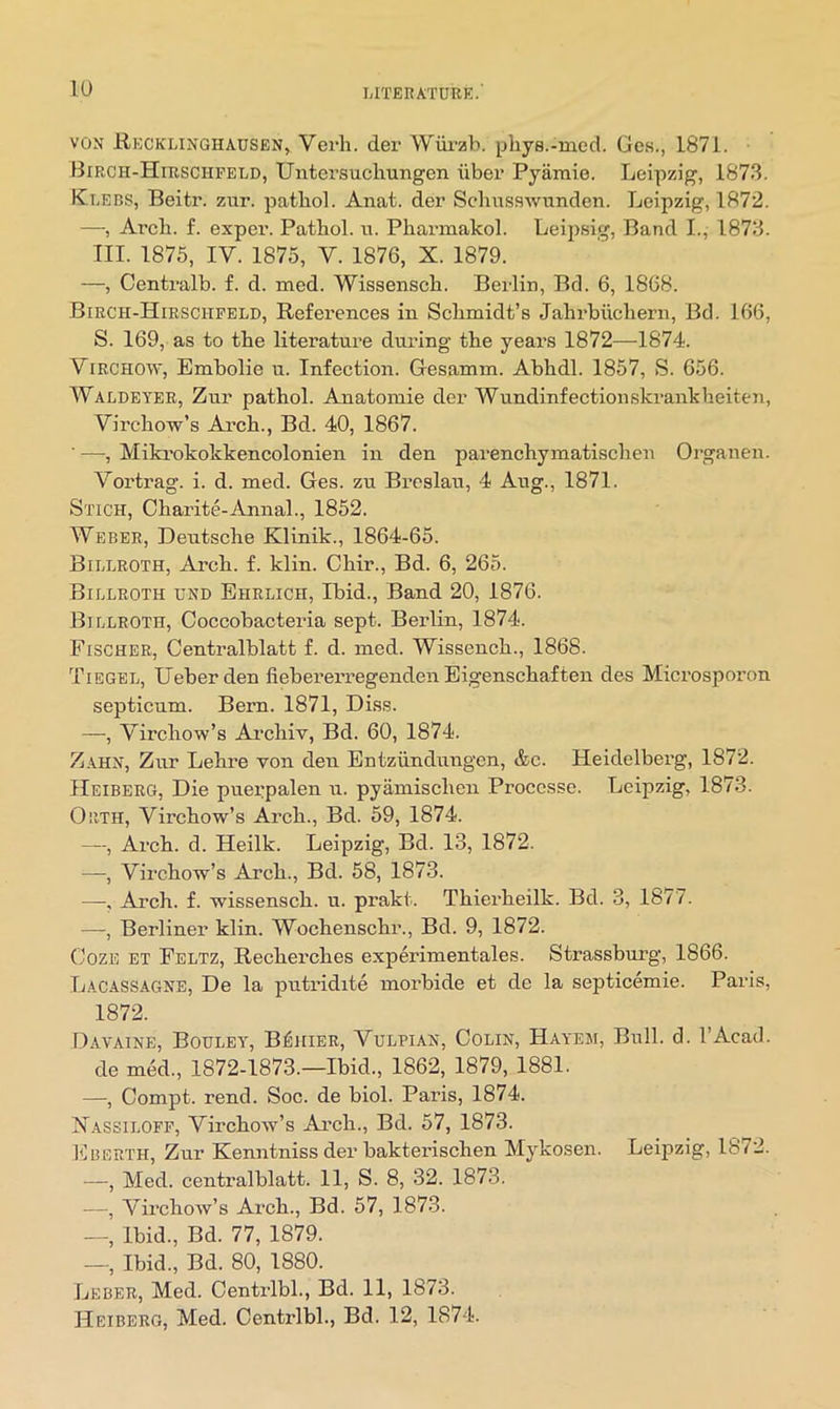 lU VON Hecklinghausen, Verli. der Wiirzb. pliys.-med. Ges., 1871. Birch-Hirschfeld, Untersuchungon liber Pyamie. Leipzig, 1873. Klebs, Beitr. zur. patbol. Anat. der Schnsswunden. Leipzig, 1872. —, Arch. f. exper. Pathol, n. Pharmakol. Leipsig, Band I., 1873. TIL 1875, IV. 1875, V. 1876, X. 1879. —, Centralb. f. d. med. Wissensch. Berlin, Bd. 6, 1868. Birch-Hirschfeld, References in Schmidt’s Jahrbuchern, Bd. 166, S. 169, as to the literature during the years 1872—1874. Virchow, Embolie u. Infection. Gesamm. Abhdl. 1857, S. 656. Waldeyer, Zur pathol. Anatomic der Wundinfectionskrankheiten, Virchow’s Ai’ch., Bd. 40, 1867. ■ —, Mikrokokkencolonien in den parenchymatischen Organen. Vortrag. i. d. med. Ges. zu Breslau, 4 Aug., 1871. Stich, Charite-Annal., 1852. Weber, Deutsche Klinik., 1864-65. Billroth, Arch. f. klin. Chir., Bd. 6, 265. Billroth und Ehrlich, Ibid., Band 20, 1876. Billroth, Coccobacteria sept. Berlin, 1874. Fischer, Centralblatt f. d. med. Wissench., 1868. Tibgel, Ueberden fiebererregenden Eigenschaften des Microsporon septicum. Bern. 1871, Diss. —•, Virchow’s Archiv, Bd. 60, 1874. Zahn, Zur Lehre von den Entziindungen, &c. Heidelberg, 1872. Heiberg, Die puerpalen u. pyamischen Proccsse. Leipzig, 1873. Orth, Virchow’s Arch., Bd. 59, 1874. —, Arch. d. Heilk. Leipzig, Bd. 13, 1872. —, Virchow’s Arch., Bd. 58, 1873. —•, Arch. f. wissensch. u. prakt. Thierheilk. Bd. 3, 1877. —, Berliner klin. Wochenschr., Bd. 9, 1872. Coze et Feltz, Recherches experimentales. Strassburg, 1866. Lacassagne, De la putridite morbide et de la septicemic. Paris, 1872. Davaine, Bouley, B^iiier, Vulpiax, Colin, Hayem, Bull. d. I’Acad. de med., 1872-1873.—Ibid., 1862, 1879, 1881. —, Compt. rend. Soc. de biol. Paris, 1874. Xassiloff, Virchow’s Ai’ch., Bd. 57, 1873. Eberth, Zur Kenntniss der bakterischen Mykosen. Leipzig, 1872. —, Med. centralblatt. 11, S. 8, 32. 1873. —, Virchow’s Arch., Bd. 57, 1873. —, Ibid., Bd. 77, 1879. —, Ibid., Bd. 80, 1880. Leber, Med. Centi-lbl., Bd. 11, 1873. Heiberg, Med. Centrlbl., Bd. 12, 1874.