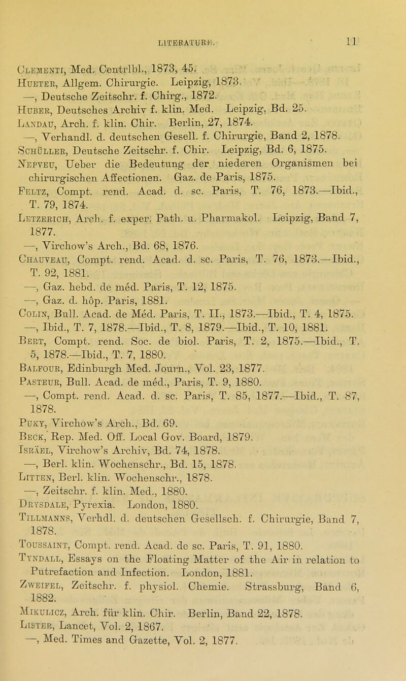 (JuEJiENTi, Med. CentrlbL, 1873j 45. Hueter, Allgem. Chirurgie. Leipzig, 1873. —, DeutscLe Zeifcsclir. f. CLirg., 1872. Huber, Deutsches Archiv f. klin. Med. Leipzig, Bd. 25. Landau, Arch. f. klin. Chir. Bei'lin, 27, 1874. —, Verhandl. d. deutschen Gesell. f. Chii’ui’gie, Band 2, 1878. Schuller, Deutsche Zeitschi’. f. Chir. Leipzig, Bd. 6, 1875. JS'epteu, Ueher die Bedeutung der niederen Organismen hei chirurgischen Affectionen. Gaz. de Paris, 1875. Feltz, Compt. rend. Acad. d. sc. Paris, T. 76, 1873.—Ibid., T. 79, 1874. Letzerich, Arch. £. exper. Path. u. Pharmakol. Leipzig, Band 7, 1877. —, Virchow’s Arch., Bd. 68, 1876. Chauyeau, Compt. rend. Acad. d. sc. Paris, T. 76, 1873.— Ibid., T. 92, 1881. —, Gaz. hebd. de med. Paris, T. 12, 1875. —, Gaz. d. hop. Paris, 1881. Colin, Bull. Acad, de Med. Paris, T. II., 1873.—Ibid., T. 4, 1875. —, Ibid., T. 7, 1878.—Ibid., T. 8, 1879.—Ibid., T. 10, 1881. Bert, Compt. rend. Soc. de biol. Paris, T. 2, 1875.—Ibid., T. 5, 1878.—Ibid., T. 7, 1880. Balfour, Bdinbirngh Med. Journ., Vol. 23, 1877. Pasteur, Bull. Acad, de med., Paris, T. 9, 1880. —, Compt. rend. Acad. d. sc. Pai’is, T. 85, 1877.—Ibid., T. 87, 1878. PuKY, Virchow’s Ai’ch., Bd. 69. Beck, Rep. Med. Off. Local Gov. Board, 1879. Israel, Virchow’s Ai'chiv, Bd. 74, 1878. —, Berl. klin. Wochenschr., Bd. 15, 1878. Litten, Berl. klin. Wochenschr., 1878. —, Zeitschr. f. klin. Med., 1880. Drysdale, Pyrexia. London, 1880. Tillmanns, A^erhdl. d. deutschen Gesellsch. f. Chirurgie, Band 7, 1878. Toussaint, Compt. rend. Acad, de sc. Paris, T. 91, 1880. Tyndall, Essays on the Floating Matter of the Air in relation to Putrefaction and Infection. London, 1881. ZwEiFEL, Zeitschr. f. physiol. Chemie. Strassburg, Band 6, 1882. Mikulicz, Ai’ch. fiir klin. Chir. Berlin, Band 22, 1878. Lister, Lancet, Vol. 2, 1867. —, Med. Times and Gazette, Vol. 2, 1877.