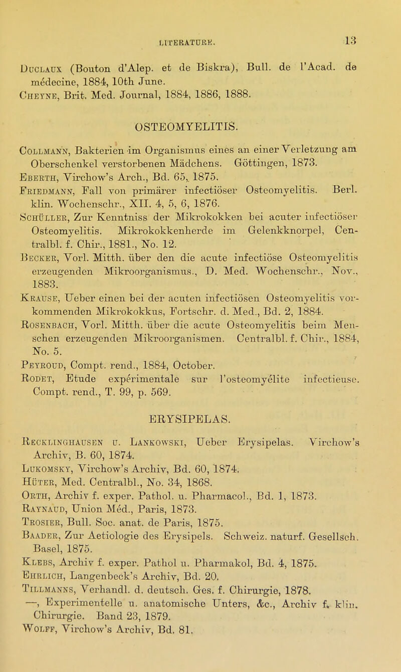 18 Duclaux (Bouton d’Alep. et de Biskra), Bull, de I’Acad. de medecine, 1884, 10th June. CiiEYNE, Bi’it. Med. Journal, 1884, 1886, 1888. OSTEOMYELITIS. CoLLMANN, Bakterien im Organismus eines an einer Verletzung am Oberschenkel verstorbenen Madchens. Gottingen, 1873. Ebeeth, Virchow’s Arch., Bd. 65,. 1875. Friedmann, Pall von primarer infectioser Osteomyelitis. Berl. klin. Wochenschr., XII. 4, 5, 6, 1876. Schuller, Zur Kenntniss der Mikrokokken bei acuter infectioser Osteomyelitis. Mikrokokkenherde im Gelenkknoi’pel, Cen- tralbl. f. Chir., 1881., No. 12. Becker, Vorl. Mitth. uber den die acute infectiose Osteomyelitis erzeugenden Mikroorganismus., D. Med. Wochenschr., Nov., 1883. Krause, TJeber einen bei der acuten infectiosen Osteomyelitis vor- kommenden Mikrokokkus, Portschr. d. Med., Bd. 2, 1884. Rosenbach, Vorl. Mitth. iiber die acute Osteomyelitis beim Men- schen erzeugenden Mikroorganismen. Centralbl. f. Chir., 1884, No. 5. Peyroud, Compt. rend., 1884, October. R.ODET, Etude experimentale sur I’osteomyelite infectieuse. Compt. rend., T. 99, p. 569. ERYSIPELAS. Recklinghausen u. Lankowski, Ueber Erysipelas. Virchow’s Archiv, B. 60, 1874. Lukomsky, Virchow’s Archiv, Bd. 60, 1874. Huter, Med. Centralbl., No. 34, 1868. Orth, Archiv f. exper. Pathol, u. Pharmacol., Bd. 1, 1873. Ray'NAUd, Union Med., Paris, 1873. Trosier, Bull. Soc. anat. de Paris, 1875. Baader, Zur Aetiologie des Erysipels. Schweiz, naturf. Gesellscli. Basel, 1875. Klebs, Archiv f. exper. Pathol u. Pharmakol, Bd. 4, 1875. Ehrlich, Langenbeck’s Archiv, Bd. 20. Tillmanns, Verhandl. d. deutsch. Ges. f. Chirurgie, 1878. —, Experimentelle u. anatomische Enters, &c., Archiv f, kliii. Chirurgie. Band 23, 1879. WoLPP, VirchovY’s Archiv, Bd. 81.