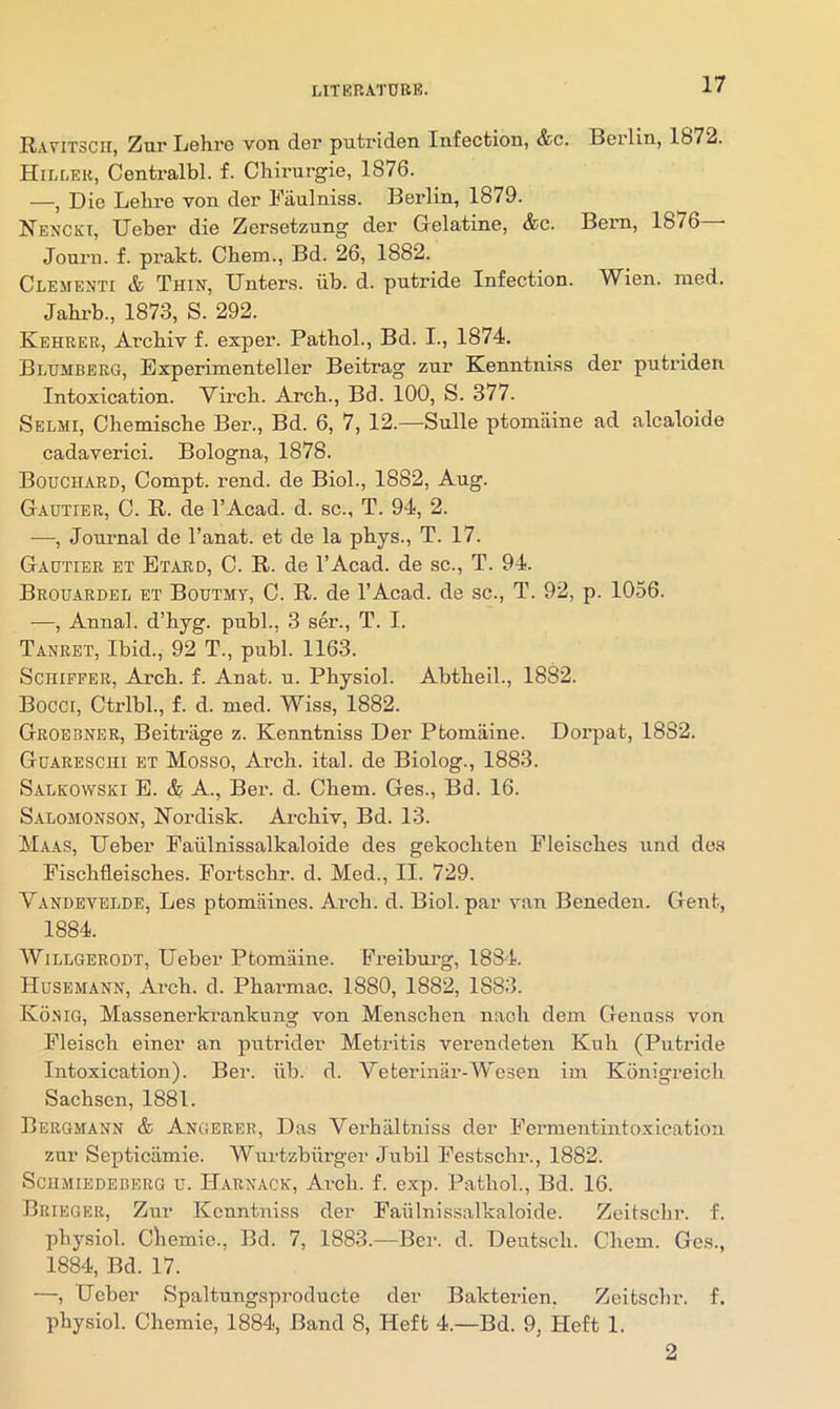 Ravitscii, Zur Lehro von der putriden Infection, &c. Berlin, 1872. Hilleb, Centi’albl. f. Chirnrgie, 1876. —, Die Lebre von der Fanlniss. Berlin, 1879. Nenckt, Ueber die Zersetzung der Gelatine, &c. Bern, 1876 ■ Journ. f. prakt. Cbem., Bd. 26, 1882. Clementi & Thin, Unters. lib. d. putride Infection. Wien. nied. Jahi-b., 1873, S. 292. Kehreb, Arcbiv f. exper. Patbol., Bd. I., 1874. Blhmbeeg, Bxperimenteller Beitrag zur Kenntniss der putidden Intoxication. Vircb. Arcb., Bd. 100, S. 377. Selmi, Cbemiscbe Ber., Bd. 6, 7, 12.—Sulle ptomaine ad alcaloide cadaverici. Bologna, 1878. Bouchard, Compt. rend, de Biol., 1882, Aug. Gautier, C. R. de I’Acad. d. sc., T. 94, 2. —, Journal de I’anat. et de la pbys., T. 17. Gautier et Etard, C. R. de I’Acad. de sc., T. 94. Brou-4rdel et Boutmy, C. R. de I’Acad. de sc., T. 92, p. 1056. —, Annal. d’byg. publ., 3 ser., T. I. Tanret, Ibid., 92 T., publ. 1163. ScHiFFER, Arcb. f. Anat. u. Pbysiol. Abtbeil., 1882. Bocci, Ctrlbl., f. d. med. Wiss, 1882. Groebner, Beitrage z. Kenntniss Der Ptomaine. Dorpat, 1882. Guareschi et Mosso, Arcb. ital. de Biolog., 1883. Saleowski E. & A., Ber. d. Cbem. Ges., Bd. 16. Salomonson, Nordisk. Arcbiv, Bd. 13. Maas, Ueber Paiilnissalkaloide des gekocbten Fleiscbes und dos Fiscbfleiscbes. Fortscbr. d. Med., II. 729. Vandevelde, Les ptomaines. Ai’cb. d. Biol, par van Beneden. Gent, 1884. AVillgerodt, Ueber Ptomaine. Freibui’g, 1834. Husemann, Arcb. d. Pbarmac. 1880, 1882, 1883. Konig, Massenerkrankung von Menscben n.acb dem Genuss von Fleiscb einer an putrider Metritis verendeten Kub (Putride Intoxication). Ber. iib. d. Veterinar-Wesen im Konigreicb Sacbscn, 1881. Bergmann & Angerer, Das VerbiLltniss der Fermentintoxication zur Septicamie. Wurtzbiirger Jubil Festscbr., 1882. ScHMiEDEnERG u. Harnack, Arcli. f. exp. Patbol., Bd. 16. Brieger, Zur Kenntniss der Faiilnissalkaloide. Zeitsebr. f. pbysiol. Cliemie., Bd. 7, 1883.—Ber. d. Dentseb. Cbem. Ges., 1884, Bd. 17. —, Ueber Spaltungsproducte der Bakterien. Zeitsebr. f. pbysiol. Cbemie, 1884, Band 8, Heft 4.—Bd. 9, Heft 1. 2