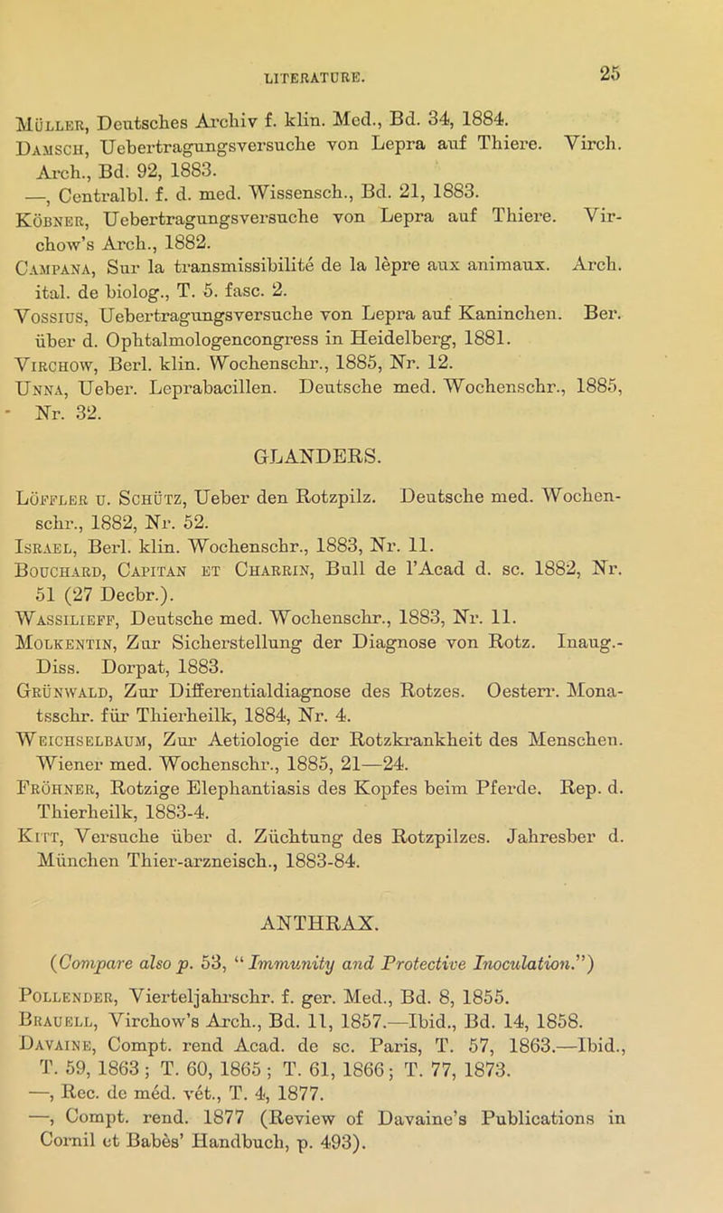 2f> Muller, Deutsches Ai'chiv f. klin. Med., Bd. 34, 1884. Damsch, Uebertragungsversuche von Lepra auf Thiere. Virch. Arch., Bd. 92, 1883. —, Centralbl. f. d. med. Wissensch., Bd. 21, 1883. Kobner, Uebertragungsversuche von Lepra auf Thiere. Vir- chow’s Arch., 1882. Campana, Sur la transmissihilite de la lepre aux aniinaux. Arch, ital. de hiolog., T. 5. fasc. 2. Yossius, Uebertragungsversuche von Lepra auf Kaninchen. Ber. ■iiber d. Ophtalmologencongress in Heidelberg, 1881. Virchow, Berl. klin. Wochenschr., 1885, Nr. 12. Unna, Ueber. Leprabacillen. Deutsche med. Wochenschr., 1885, ' Nr. 32. GLANDERS. Loeeler u. Schutz, Ueber den Rotzpilz. Deutsche med. Wochen- schr., 1882, Nr. 52. Israel, Berl. klin. Wochenschr., 1883, Nr. 11. Bouchard, Capitan et Charrin, Bull de I’Acad d. sc. 1882, Nr. 51 (27 Decbr.). Wassilieff, Deuteche med. Wochenschr., 1883, Nr. 11. Molkentin, Zur Sicherstellung der Diagnose von Rotz. Inaug.- Diss. Dorpat, 1883. Grunwald, Zur Differentialdiagnose des Rotzes. Oesterr. Mona- tsschr. fiir Thierheilk, 1884, Nr. 4. Weichselbaum, Zur Aetiologie der Rotzkrankheit des Menschen. Wiener med. Wochenschr., 1885, 21—24. Frohner, Rotzige Elephantiasis des Kopfes beim Pferde. Rep. d. Thierheilk, 1883-4. Kitt, Versuche iiber d. Ziichtung des Rotzpilzes. Jahresber d. Miinchen Thier-arzneisch., 1883-84. ANTHRAX. (^Compare also p. 53, “ Immunity and Protective Inoculation,) POLLENDER, Vierteljahrschr. f. ger. Med., Bd. 8, 1855. Brauell, Virchow’s Arch., Bd. 11, 1857.—Ibid., Bd. 14, 1858. Davaine, Compt. rend Acad, de sc. Paris, T. 57, 1863.—Ibid., T. 59, 1863 ; T. 60, 1865 ; T. 61, 1866; T. 77, 1873. —, Roc. de med. vet., T. 4, 1877. —, Compt. rend. 1877 (Review of Davaine’s Publications in Coi-nil et Babes’ Handbuch, p. 493).