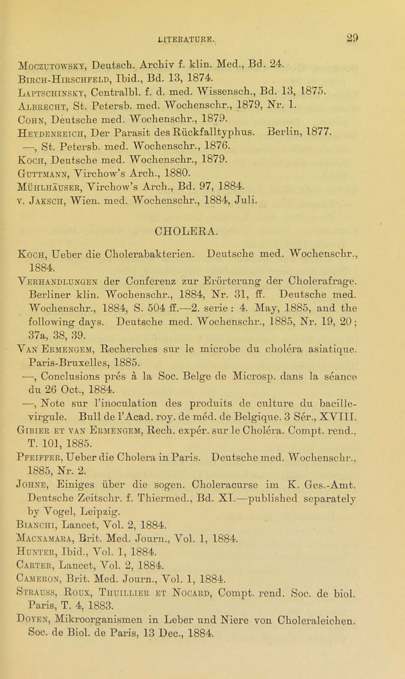 ‘29 Moczutowsky, Deutscli. Arcliiv f. klin. Med., Bd. 24. Bikch-Hirschfeld, Ibid., Bd. 13, 1874. Laptschinsky, Centralbl. f. d. med. Wissenscb., Bd. 13, 1875. Albrecht, St. Petersb. med. Wocbenschr., 1879, Nr. 1. Cohn, Deutscbe med. Wochenscbr., 1879. Heydenreich, Der Parasit des Riickfalltypbus. Berlin, 1877. —, St. Petersb. med. Wocbensclir., 1876. Koch, Deutscbe med. Wochenscbr., 1879. Guttmann, Virchow’s Arch., 1880. Muhlhauser, Virchow’s Arch., Bd. 97, 1884. V. J.aksch, Wien. med. Wochenscbr., 1884, Jnli. CHOLERA. Koch, Ueber die Cholerabakterien. Deutsche med. Wochenscbr., 1884. Verhandlungen der Conferenz znr Erorternng der Cholerafrage. Berliner klin. Wochenscbr., 1884, Nr. 31, ff. Deutsche med. Wochenscbr., 1884, S. 604 ff.—2. serie : 4. May, 1885, and the following days. Deutsche med. Wochenscbr., 1885, Nr. 19, 20; 37a, 38, 39. Van Ermengem, Recherches snr le microbe dn cholera asiatique. Paris-Brnxelles, 1885. —, Conclusions pres a la Soc. Beige de Microsp. dans la seance- du 26 Oct., 1884. —, Note snr I’inoculation des produits de cultui’e du bacille- virgule. Bull de I’Acad. roy. de med. de Belgique. 3 Ser., XVIII. Gibier et van Ermengem, Rech. exper. sur le Cholera. Compt. rend., T. 101, 1885. Pfeiffer, Ueber die Cholera in Paris. Deutsche med. Wochenscbr., 1885, Nr. 2. Johne, Einiges iiber die sogen. Choleracurse im K. Ges.-Amt. Deutsche Zeitschr. f. Thiermed., Bd. XI.—published separately by Vogel, Leipzig. Bianchi, Lancet, Vol. 2, 1884. Macnamara, Brit. Med. Journ., Vol. 1, 1884. Hunter, Ibid., Vol. 1, 1884. Carter, Lancet, Vol. 2, 1884. Cameron, Brit. Med. Jornm., Vol. 1, 1884. Strauss, Roux, Thuillier bt Nocard, Compt. rend. Soc. de biol. Paris, T. 4, 1883. Doyen, Mikroorganismen in Leber und Niere von Choleraleichen. Soc. de Biol, de Paris, 13 Dec., 1884.