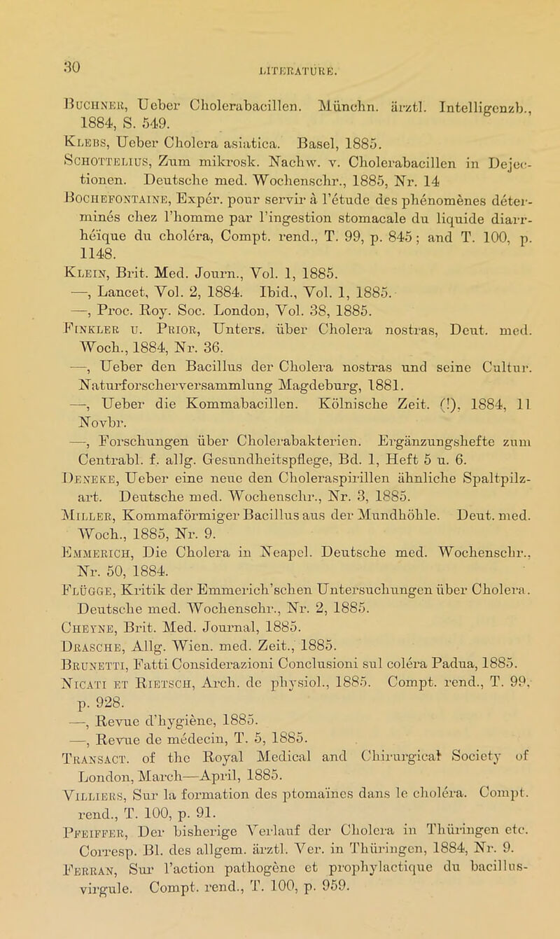 80 BuciiNEU, Ucber Cholerabacillen. Miincbn. iirzt]. IntelHgenzb., 1884, S. 549. KiiEBS, Ueber Cholera asiatica. Basel, 1885. ScHOTTELius, Ziim mikrosk. Naeliw. v. Cholerabacillen in Dejec;- tionen. Deutsche med. Wochenschr., 1885, Nr. 14 Bociiefontaine, Exper. pour servir a I’etude des phenomenes deter- mines chez riiomme par I’ingestion stomacale du liquide diarr- heique du cholera, Compt. rend., T. 99, p. 845; and T. 100, p. 1148. Klein, Bi*it. Med. Journ., Vol. 1, 1885. —, Lancet, Vol. 2, 1884. Ibid., Vol. 1, 1885. —, Proc. Roy. Soc. London, Vol. 38, 1885. Finklee u. Prior, Unters. iiber Cholera nostras. Dent. med. Woch., 1884, Nr. 36. —, Ueber den Bacillus der Cholera nostras und seine Cultur. Natui’forscherversammlung Magdeburg, 1881. —, Ueber die Kommabacillen. Kolnische Zeit. (!), 1884, 11 Novbr. —, Forschungen iiber Cholerabakterien. Erganzungshefte zum Centrabl. f. allg. Gesundheitspflege, Bd. 1, Heft 6 u. 6. Deneice, Ueber eine neue den Choleraspirillen iihnliche Spaltpilz- art. Deutsche med. Wochenschr., Nr. 3, 1885. Miller, Kommaformiger Bacillus aus der Mundhohle. Deut. med. Woch., 1885, Nr. 9. Emmerich, Die Cholera in Neajiel. Deutsche med. Wochenschr., Nr. 50, 1884. Flugge, Kritik der Emmerich’schen Untersuchungen iiber Cholera. Deutsche med. Wochenschr., Nr. 2, 1885. Cheyne, Brit. Med. Journal, 1885. Urasche, Allg. Wien. med. Zeit., 1885. Brunetti, Fatti Considerazioni Conclusioni sul colera Padua, 1885. Nicati et Rietsch, Arch, dc phy.sioh, 1885. Compt. rend., T. 99. p. 928. —-, Revue d’hygienc, 1885. —, Revue de medecin, T. 5, 1885. Transact, of the Royal Medical and Chirurgical Society of London, March—April, 1885. Villiers, Sur la formation des ptomaines dans le cholera. Compt. rend., T. 100, p. 91. Pfeiffer, Der bisherige Verlanf der Cholera in Thiiringen etc. Corresp. Bl. des allgem. arztl. Ver. in Thiii-ingen, 1884, Nr. 9. Ferran, Sm* Taction pathogenc ct prophylactique du bacillns- vii'gule. Compt. rend., T. 100, p. 959.