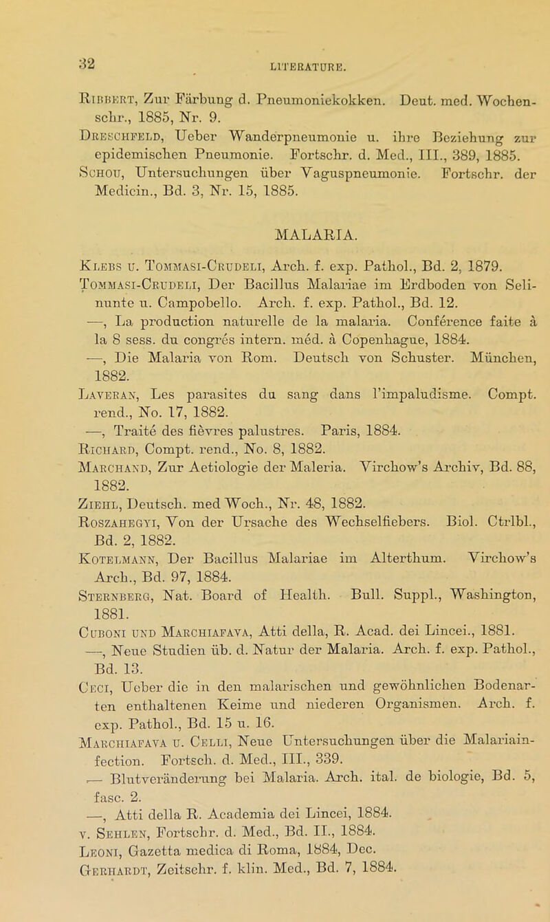 Riuuert, Zur Fiirbung d. Pneumoniekokken. Deut. med. Wochen- sclir., 1885, Nr. 9. Dreschpeld, Ueber Wanderpneumonie u. ihre Beziebung zur epidemiscben Pneumonie. Portscbr. d. Med., III., 389, 1885. ScHOU, Untersucbungen iiber Vaguspneumonie. PortBchr. der Medicin., Bd. 3, Nr. 15, 1885. MALAP.IA. Klebs u. Tommasi-Crudeli, Arch. f. exp. Pathol., Bd. 2, 1879. Tommasi-Crudeli, Der Bacillus Malariae im Erdboden von Seli- nunte u. Campobello. Arch. f. exp. Pathol., Bd. 12. —, La production naturelle de la malaria. Conference faite a la 8 sess. du congrcs intern, med. a Copenhague, 1884. —, Die Malaria von Rom. Deutsch von Schuster. Miinchen, 1882. Laverax, Les parasites du sang dans I’impaludisme. Compt. rend.. No. 17, 1882. —, Traite des fievres palustres. Paris, 1884. Ricuari), Compt. rend.. No. 8, 1882. Marchaxd, Zur Aetiologie der Maleria. Virchow’s Ai-chiv, Bd. 88, 1882. ZiEiiL, Deutsch. med Woch., Nr. 48, 1882. Roszahegyi, Von der Ursache des Wechselfiebers. Biol. Ctrlbl., Bd. 2, 1882. Kotelmann, Der Bacillus Malariae im Alterthum. Virchow’s Arch., Bd. 97, 1884. Sterxberg, Nat. Board of Health. Bull. SuppL, Washington, 1881. CuBONi UNO Marchiapava, Atti della, R. Acad, dei Lincei., 1881. —, Neue Studien iib. d. Natur der Malaria. Arch. f. exp. Pathol., Bd. 13. Ceci, Ueber die in den malarischen und gewohnlichen Bodenar- ten enthaltenen Keime und niederen Organismen. Arch. f. exp. Pathol., Bd. 15 u. 16. Marchiapava u. Celli, Neue Untersucbungen iiber die Malariain- fection. Portsch. d. Med., III., 339. .— Blutveriinderung bei Malaria. Arch. ital. de biologie, Bd. 5, fasc. 2. —, Atti della R. Academia dei Lincei, 1884. V. Sehlen, Portscbr. d. Med., Bd. II., 1884. Leoni, Gazetta medica di Roma, 1884, Dec. Geruardt, Zcitschr. f. klin. Med., Bd. 7, 1884.