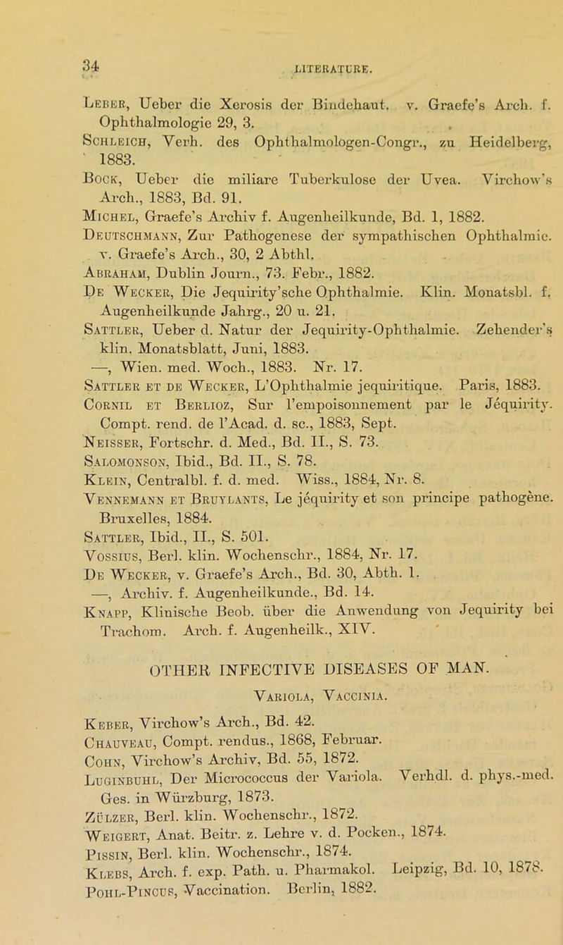 s. • Leber, Ueber die Xerosis der Biudebaut. v. Graefe’s Ai-cb. f. Ophthalmologie 29, 3. ScHLEiCH, Verb, des Opbtbalmologen-Congr., zu Heidelberg, ' 1883. ■ Bock, Ueber die miliare Tuberkulose der Uvea. Virchow's Arch., 1883, Bd. 91. Michel, Graefe’s Arcbiv f. Augenlieilkunde, Bd. 1, 1882. Deutschmann, Zur Patbogenese der sympatbischen Opbtbalmic. V. Graefe’s Ai-cb., 30, 2 Abtbl. Abraham, Dublin Jouni., 73. Febr., 1882. De Wecker, Die Jequii'ity’scbe Qpbtbalmie. Klin. Monatsbl. f. Augenbeilkunde Jahrg., 20 u. 21. Sattler, Ueber d. Natur der Jequii’ity-Opbtbalmie. Zebender’.s klin. Monatsblatt, Juni, 1883. —, Wien. med. Wocb., 1883. Xr. 17. Sattler et de Wecker, L’Opbtbalmie jequiritique. Paris, 1883. CoRNiL BT Berlioz, Sur I’empoisonnement par le Jequirity. Compt. rend, de I’Acad. d. sc., 1883, Sept. Neisser, Fortscbr. d. Med., Bd. II., S. 73. S.4.LOMONSON, Ibid., Bd. II., S. 78. Klein, Centralbl. f. d. med. Wiss., 1884, Xr. 8. Vennemann et Bruyl.ants, Le jequirity et son principe pathogene. Bruxelles, 1884. Sattler, Ibid., II., S. 501. Vossius, Berk klin. Wocbenscbr., 1884, Xr. 17. De Wecker, v. Graefe’s Arch., Bd. 30, Abtb. 1. —, Arcbiv. f. Augenbeilkunde., Bd. 14. Knapp, Kliniscbe Beob. libei* die Anwendung von Jequirity bei Trachom. Arcb. f. Augenheilk., XIV. OTHER IXFECTIVE DISEASES OF MAX. Variola, Vaccinia. Keber, Virchow’s Arch., Bd. 42. Chauveau, Compt. rendus., 1868, Februar. Cohn, Virchow’s Arcbiv, Bd. 55, 1872. Luginbuhl, Der Micrococcus der Vailola. Verbdl. d. phys.-med. Ges. in Wurzburg, 1873. ZtiLZER, Berk klin. Wocbenscbr., 1872. Weigert, Anat. Beitr. z. Lebre v. d. Pocken., 1874. PissiN, Berk klin. Wocbenscbi’., 1874. KijEBS, Arcb. f. exp. Path. u. Pharmakok Leipzig, Bd. 10, 1878. PoiiL-PiNCUP, Vaccination. Berlin, 1882.