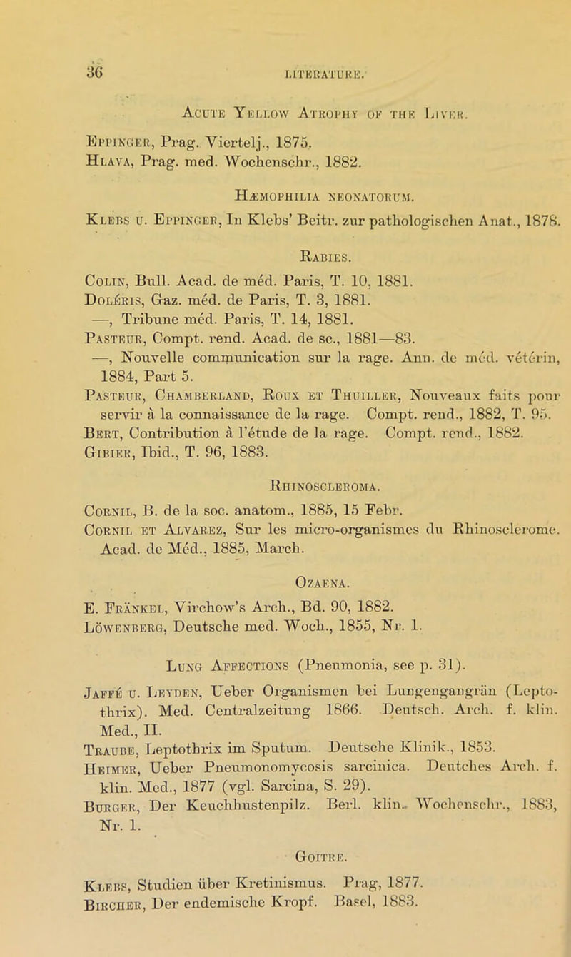 Acute Yeuuow Atrohiy of the liivEi?. Epitnger, Prag. Viertelj., 1875, Hlava, Prag. med. Wochenschr., 1882. HAiMOPHILIA NEONATORUM. Klebs u. Bppingee, In Klebs’ Beitr. zur patliologischen Anat., 1878. Rabies. Colin, Bull. Acad, de med. Paris, T. 10, 1881. Dol^ris, Gaz. med. de Paris, T. 3, 1881. -—, Tribune med. Paris, T. 14, 1881. Pasteur, Compt. rend. Acad, de sc., 1881—83. —, Nouvelle communication sur la i-age. Ann. de mod. veterin, 1884, Part 5. Pasteur, Chamberland, Roux et Thuiller, Nouveaux faits pour servir a la connaissance de la rage. Compt. rend., 1882, T. 95. Bert, Contribution a Petude de la rage. Compt. rend., 1882. Gibier, Ibid., T. 96, 1883. Rhinoscleroma. CoRNiL, B. de la soc. anatom., 1885, 15 Febr. CoRNiL et Alvarez, Sur les micro-organismes du Rbinosclerome. Acad, de Med., 1885, March. OZAENA. E. Feankel, Virchow’s Ai’ch., Bd. 90, 1882. Lowenberg, Deutsche med. Woch., 1855, Nr. 1. Lung Affections (Pneumonia, see p. 31). Jaff^ u. Leyden, Ueber Organismen bei Lungengangriin (Lepto- thrix). Med. Centralzeitung 1866. Deutsch. Arch. f. Idin. Med., II. Traube, Leptothrix im Sputum. Deutsche Klinik., 1853. Heimer, Ueber Pneumonomycosis sarcinica. Deutches Arch. f. klin. Med., 1877 (vgl. Sarcina, S. 29). Burger, Der Keuchhustenpilz. Berl. klin- Woclionschr., 1883, Nr. 1. Goitre. Klebs, Studien iiber Kretinismus. Prag, 1877.