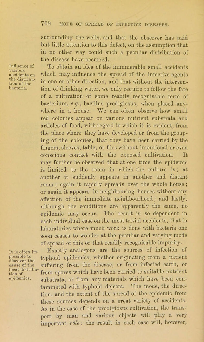 Influence of vai'ious accidents on the distribu- tion of the bacteria. It is often ini' possible to iliscover the cause of the local distribu- tion of ejiidemics. surrounding the wells, and that the observer has paid hut little attention to this defect, on the assumption that in no other way could such a peculiar distribution of the disease have occurred. To obtain an idea of the innumerable small accidents which may influence the spread of the infective agents in one or other direction, and that without the interven- tion of drinking water, we only require to follow the fate of a cultivation of some readily recognisable form of bacterium, e.g., bacillus prodigiosus, when placed any- where in a house. We can often observe how small red colonies appear on various nutrient substrata and articles of food, with regard to which it is evident, from the place where they have developed or from the group- ing of the colonies, that they have been carried by the fingers, sleeves, table, or flies without intentional or even conscious contact with the exposed cultivation. It may further be observed that at one time the epidemic is limited to the room in which the culture is; at another it suddenly appears in another and distant room; again it rapidly spreads over the whole house ; or again it appears in neighbouring houses without any affection of the immediate neighbourhood; and lastly, although the conditions are apparently the same, no epidemic may occur. The result is so dependent in each individual case on the most trivial accidents, that in laboratories where much work is done with bacteria one soon ceases to wonder at the peculiar and varying mode of spread of this or that readily recognisable impurity. Exactly analogous are the sources of infection of typhoid epidemics, whether originating from a patient suffering from the disease, or from infected earth, or from spores which have been carried to suitable nutrient substrata, or from any materials which have been con- taminated with typhoid dejecta. The mode, the direc- tion, and the extent of the spread of the epidemic from these sources depends on a great variety of accidents. As in the case of the prodigiosus cultivation, the trans- port by man and various objects will play a very important role; the result in each case will, however.