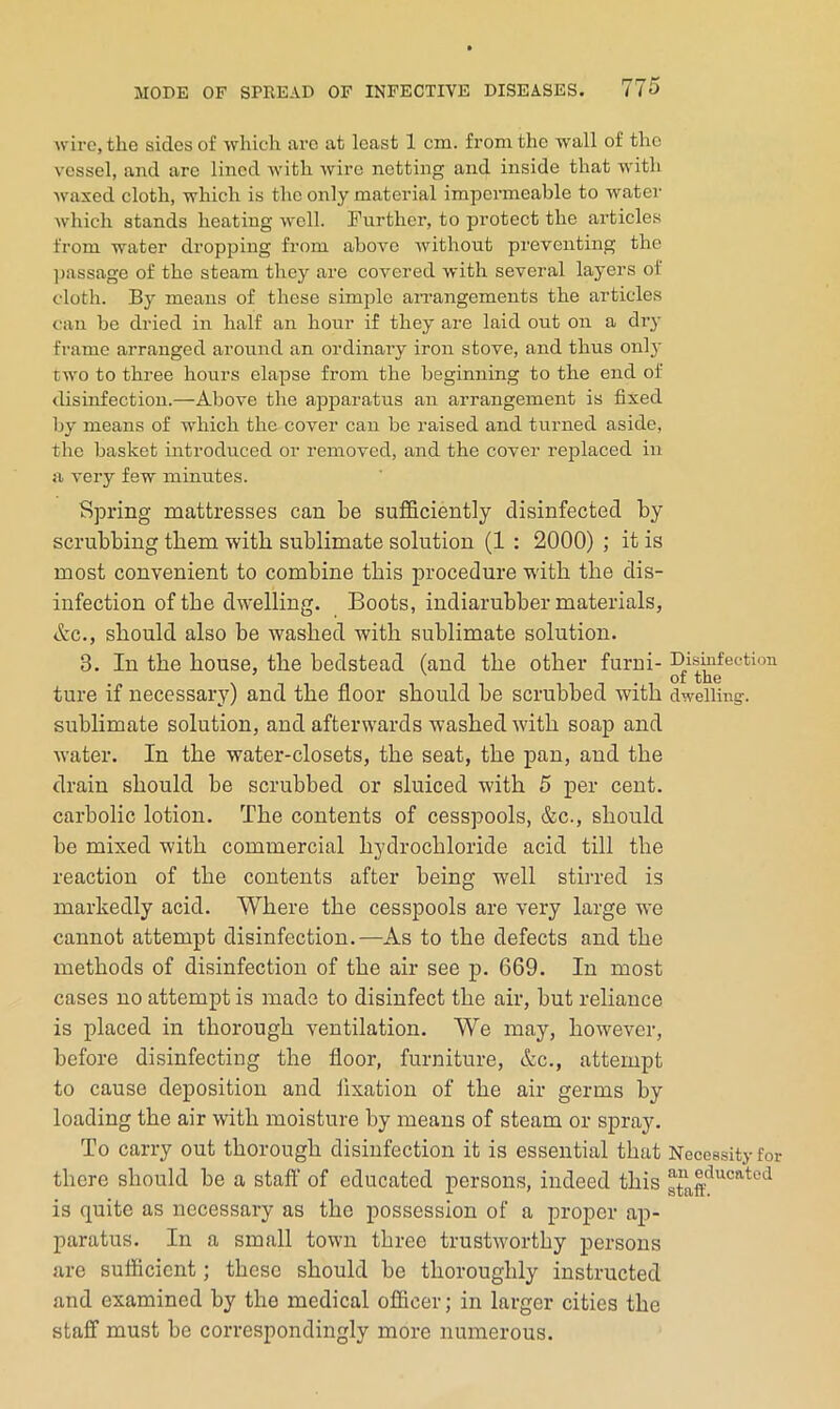 ■wire, the sides of which arc at least 1 cm. from the wall of the vessel, and are lined with wire netting and inside that with waxed cloth, which is the only material impermeable to water which stands heating well. Further, to protect the articles from water dropping from above without preventing the ])assage of the steam they are covered with several layers of cloth. By means of these simple aiTangements the articles can be dried in half an hour if they are laid out on a dry frame arranged around an ordinary iron stove, and thus onl}' two to three hours elapse from the beginning to the end of disinfection.—Above the apparatus an arrangement is fixed by means of which the cover can be raised and turned aside, the basket introduced or removed, and the cover replaced in a very few minutes. Spring mattresses can be sufficiently disinfected by scrubbing them with sublimate solution (1 : 2000) ; it is most convenient to combine this procedure with the dis- infection of the dwelling. Boots, indiarubber materials, Ac., should also be washed with sublimate solution. 3. In the house, the bedstead (and the other furni- ture if necessary) and the floor should be scrubbed with sublimate solution, and afterwards washed with soap and water. In the water-closets, the seat, the pan, and the drain should be scrubbed or sluiced with 5 j)er cent, carbolic lotion. The contents of cesspools, &c., should be mixed with commercial hydrochloride acid till the reaction of the contents after being well stirred is markedly acid. Where the cesspools are very large we cannot attempt disinfection.—As to the defects and the methods of disinfection of the air see p. 669. In most cases no attempt is made to disinfect the air, but reliance is placed in thorough ventilation. We may, however, before disinfecting the floor, furniture, &c., attempt to cause deposition and fixation of the air germs by loading the air with moisture by means of steam or spray. To carry out thorough disinfection it is essential that there should be a staft’ of educated persons, indeed this is quite as necessary as the possession of a proper ap- paratus. In a small town three trustworthy persons are sufficient; these should be thoroughly instructed and examined by the medical officer; in larger cities the staff must be correspondingly more numerous. Disinfection of tlie dwelling:. Necessity for an educated staff.