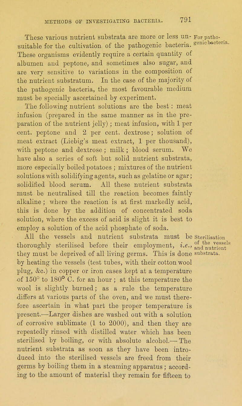 These various nutrient substrata are more or less un- For patho- suitable for the cultivation of the pathogenic bacteria, genic bacteria. These organisms evidently require a certain quantity of albumen and peptone, and sometimes also sugar, and are very sensitive to variations in the composition of the nutrient substratum. In the case of the majority of the pathogenic bacteria, the most favourable medium must be specially ascertained by experiment. The following nutrient solutions are the best: meat infusion (prepared in the same manner as in the pre- paration of the nutrient jelly); meat infusion, with 1 per cent, peptone and 2 per cent, dextrose; solution of meat extract (Liebig’s meat extract, 1 per thousand), with peptone and dextrose ; milk ; blood serum. We have also a series of soft but solid nutrient substrata, more especially boiled potatoes ; mixtures of the nutrient solutions with solidifying agents, such as gelatine or agar; solidified blood serum. All these nutrient substrata must be neutralised till the reaction becomes faintly alkaline ; where the reaction is at first markedly acid, this is done by the addition of concentrated soda solution, where the excess of acid is slight it is best to employ a solution of the acid phosphate of soda. All the vessels and nutrient substrata must be Sterilisation thoroughly sterilised before their employment, i.e., and nutrient^^ they must be deprived of all living germs. This is done substrata, by heating the vessels (test tubes, with their cotton wool 2)lug, &c.) in copper or iron cases kept at a temperature of 150° to 180° C. for an hour ; at this temperature the wool is slightly burned; as a rule the temperature differs at various parts of the oven, and we must there- fore ascertain in what part the proper temperature is present.—Larger dishes are washed out with a solution of corrosive sublimate (1 to 2000), and then they are repeatedly rinsed with distilled water which has been sterilised by boiling, or with absolute alcohol.— The nutrient substrata as soon as they have been intro- duced into the sterilised vessels are freed from their germs by boiling them in a steaming apparatus ; accord- ing to the amount of material they remain for fifteen to