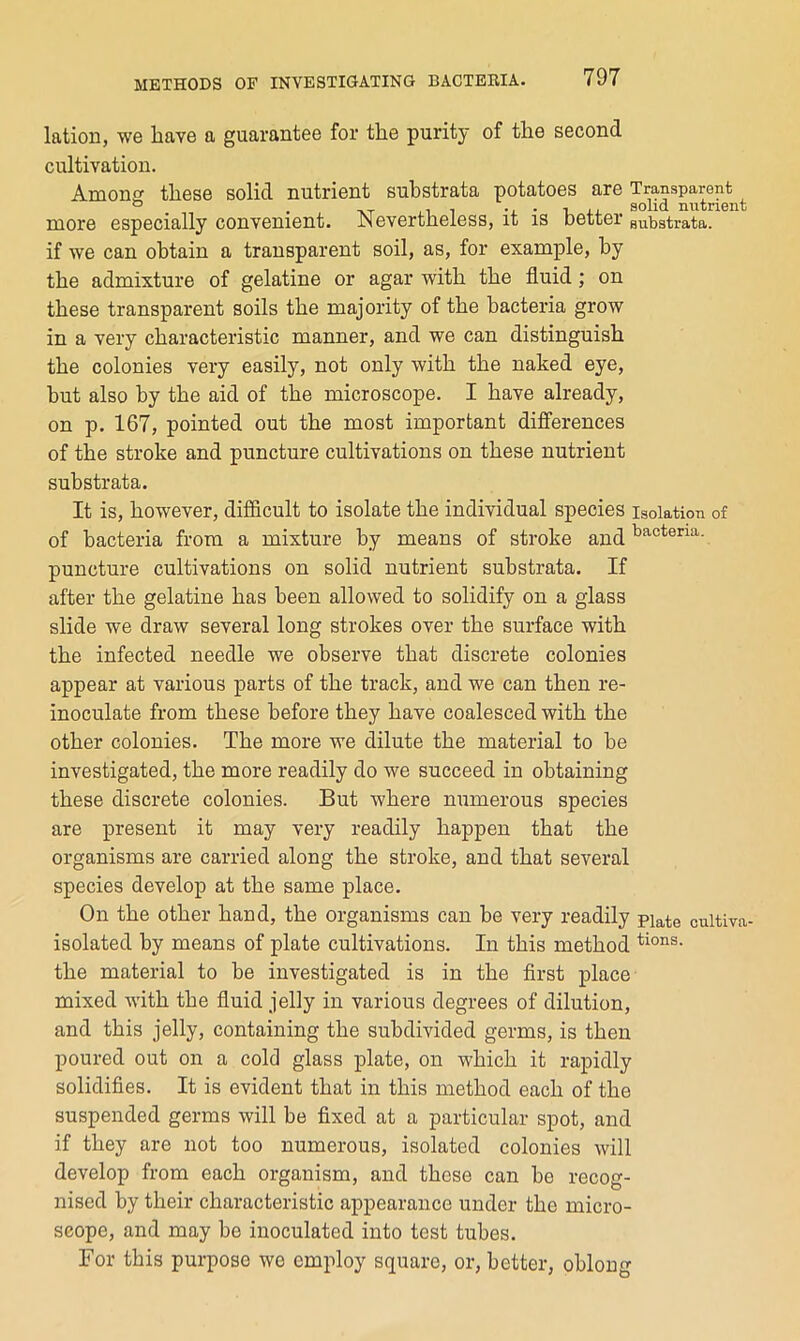 lation, we have a guarantee for the purity of the second cultivation. Amonff these solid nutrient substrata potatoes are Transparent ® . . -XT ill • 1. xj. solid nutrient more especially convenient. Nevertheless, it is better substrata. if we can obtain a transparent soil, as, for example, by the admixture of gelatine or agar with the fluid; on these transparent soils the majority of the bacteria grow in a very characteristic manner, and we can distinguish the colonies very easily, not only with the naked eye, but also by the aid of the microscope. I have already, on p. 167, pointed out the most important differences of the stroke and puncture cultivations on these nutrient substrata. It is, however, difficult to isolate the individual species isolation of of bacteria from a mixture by means of stroke and ^^^tena. puncture cultivations on solid nutrient substrata. If after the gelatine has been allowed to solidify on a glass slide we draw several long strokes over the surface with the infected needle we observe that discrete colonies appear at various parts of the track, and we can then re- inoculate from these before they have coalesced with the other colonies. The more we dilute the material to be investigated, the more readily do we succeed in obtaining these discrete colonies. But where numerous species are present it may very readily happen that the organisms are carried along the stroke, and that several species develop at the same j)lace. On the other hand, the organisms can be very readily piate cultiva- isolated by means of plate cultivations. In this method the material to be investigated is in the first place mixed with the fluid jelly in various degrees of dilution, and this jelly, containing the subdivided germs, is then poured out on a cold glass plate, on which it rapidly solidifies. It is evident that in this method each of the suspended germs will be fixed at a particular spot, and if they are not too numerous, isolated colonies will develop from each organism, and these can be recog- nised by their characteristic appearance under the micro- scope, and may he inoculated into test tubes. For this purpose we employ square, or, better, oblong