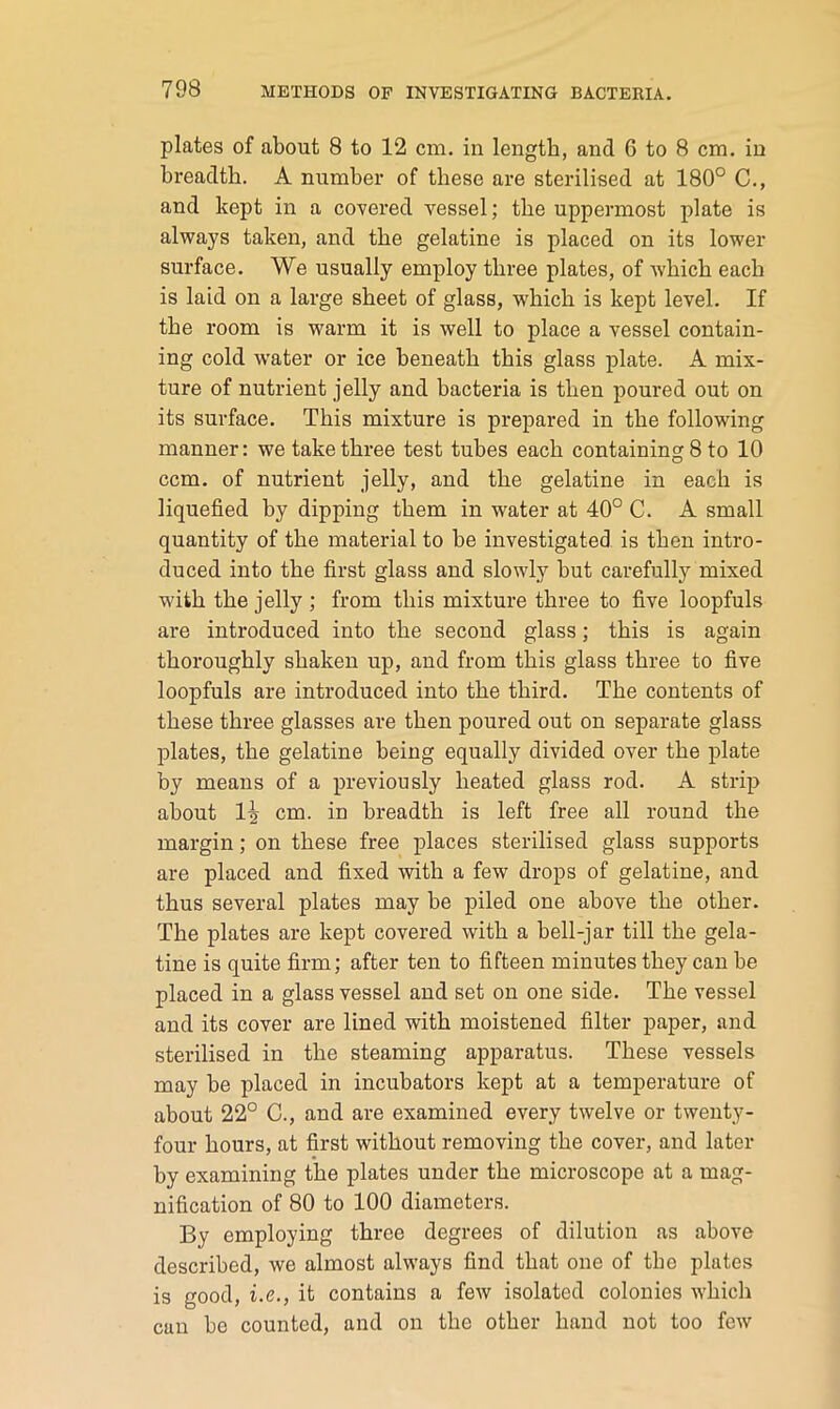 plates of about 8 to 12 cm. in length, and 6 to 8 cm. in breadth. A number of these are sterilised at 180° C., and kept in a covered vessel; the uppermost plate is always taken, and the gelatine is placed on its lower surface. We usually employ three plates, of which each is laid on a large sheet of glass, which is kept level. If the room is warm it is well to place a vessel contain- ing cold water or ice beneath this glass plate. A mix- ture of nutrient jelly and bacteria is then poured out on its surface. This mixture is prepared in the following manner: we take three test tubes each containing 8 to 10 ccm. of nutrient jelly, and the gelatine in each is liquefied by dipping them in water at 40° C. A small quantity of the material to be investigated is then intro- duced into the first glass and slowly but carefully mixed M'ith the jelly ; from this mixture three to five loopfuls are introduced into the second glass; this is again thoroughly shaken up, and from this glass three to five loopfuls are introduced into the third. The contents of these three glasses are then poured out on separate glass plates, the gelatine being equally divided over the plate by means of a previously heated glass rod. A strip about cm. in breadth is left free all round the margin; on these free places sterilised glass supports are placed and fixed with a few drops of gelatine, and thus several plates may be piled one above the other. The plates are kept covered with a bell-jar till the gela- tine is quite firm; after ten to fifteen minutes they can be placed in a glass vessel and set on one side. The vessel and its cover are lined with moistened filter paper, and sterilised in the steaming apparatus. These vessels may be placed in incubators kept at a temperature of about 22° C., and are examined every twelve or twenty- four hours, at first without removing the cover, and later by examining the plates under the microscope at a mag- nification of 80 to 100 diameters. By employing three degrees of dilution as above described, we almost always find that one of the plates is good, i.e., it contains a few isolated colonies which can be counted, and on the other hand not too few