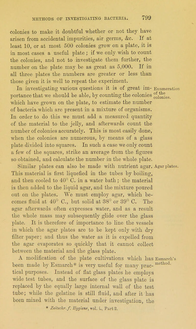 colonies to make it doubtful whether or not they have arisen from accidental impurities, air germs, &c. If at least 10, or at most 500 colonies grow on a plate, it is in most cases a useful plate ; if we only wish to count the colonies, and not to investigate them further, the number on the plate may be as great as 5,000. If in all three plates the numbers are greater or less than those given it is well to repeat the experiment. In investigating various questions it is of great im- Enumeration portance that we should be able, by counting the colonies “oionigg, which have grown on the plate, to estimate the number of bacteria which are present in a mixture of organisms. In order to do this we must add a measured quantity of the material to the jelly, and afterwards count the number of colonies accurately. This is most easily done, when the colonies are numerous, by means of a glass plate divided into squares. In such a case we only count a few of the squares, strike an average from the figures so obtained, and calculate the number in the whole plate. Similar plates can also be made with nutrient agar. Agar plates. This material is first liquefied in the tubes by boiling, and then cooled to 40° C. in a water bath; the material is then added to the liquid agar, and the mixture poured out on the plates. We must employ agar, which be- comes fluid at 40° C., but solid at 38° or 39° C. The agar afterwards often expresses water, and as a result the whole mass may subsequently glide over the glass plate. It is therefore of importance to line the vessels in which the agar plates are to be kept only with dry filter paper; and thus the water as it is expelled from the agar evaporates so quickly that it cannot collect between the material and the glass plate. A modification of the plate cultivations which has Eamardi’s been made by Esmarch* is very useful for many prac- tical purposes. Instead of flat glass plates he employs wide test tubes, and the surface of the glass plate is replaced by the equally large internal wall of the test tube; while the gelatine is still fluid, and after it has been mixed with the material under investigation, the * ZtiUc.hr. f. llygkne,ro\. i., P.xrt2.