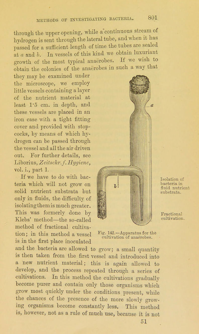 through the upper opening, while a continuous stieam of hydrogen is sent through the lateral tube, and when it has passed for a suiBcient length of time the tubes aie sealed at a and h. In vessels of this kind we obtain luxuriant growth of the most typical anaerobes. If we wish to obtain the colonies of the anaerobes in such a way that they may be examined under the microscope, we employ little vessels containing a layer of the nutrient material at least 1'5 cm. in depth, and these vessels are placed in an iron case with a tight fitting cover and provided with stop- cocks, by means of which hy- drogen can be passed through the vessel and all the air driven out. For further details, see Liborius, Zeitschr.f. Hygiene, vol. i., part 1. If we have to do with bac- teria which will not grow on solid nutrient substrata but only in fiuids, the difficulty of isolating them is much greater. This was formerly done by Klebs’ method—the so-called method of fractional cultiva- tion ; in this method a vessel is in the first place inoculated and the bacteria are allowed to grow; a small quantity is then taken from the first vessel and introduced into a new nutrient material; this is again allowed to develop, and the process repeated through a series of cultivations. In this method the cultivations gradually become purer and contain only those organisms which grow most quickly under the conditions present, while the chances of the presence of the more slowly grow- ing organisms become constantly less. This method is, however, not as a rule of much use, because it is not 51 Fig. 142.—Apparatus for the cultivation of anaerobes. Isolation of bacteria in fluid nutrient substrata. Fractional cultiviition.