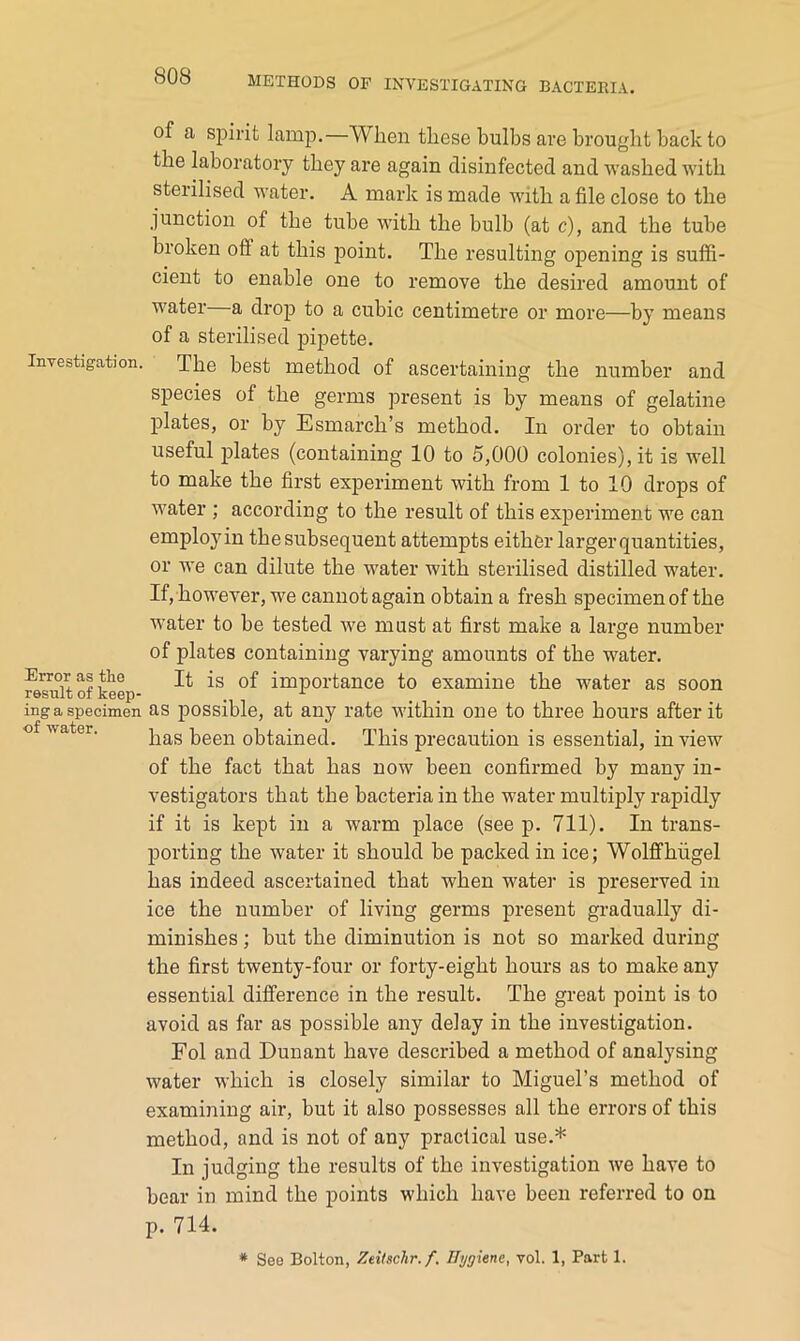 Investigation. of a spirit lamp.—When these bulbs are brought back to the laboratory they are again disinfected and washed with sterilised water. A mark is made with a file close to the junction of the tube with the bulb (at c), and the tube broken oif at this point. The resulting opening is suffi- cient to enable one to remove the desired amount of water a drop to a cubic centimetre or more—by means of a sterilised pipette. The best method of ascertaining the number and species of the germs present is by means of gelatine plates, or by Esmarch’s method. In order to obtain useful plates (containing 10 to 5,000 colonies), it is well to make the first experiment with from 1 to 10 drops of water ; according to the result of this experiment we can employin the subsequent attempts either larger quantities, or we can dilute the water with sterilised distilled water. If, however, we cannot again obtain a fresh specimen of the water to be tested we must at first make a large number of plates containing varying amounts of the water. It is of importance to examine the water as soon inga specimen as possible, at any rate within one to three hours after it o water. been obtained. This precaution is essential, in view of the fact that has now been confirmed by many in- vestigators that the bacteria in the water multiply rapidly if it is kept in a warm place (seep. 711). In trans- porting the water it should be packed in ice; Wolflfhiigel has indeed ascertained that when water is preserved in ice the number of living germs present gradually di- minishes ; but the diminution is not so marked during the first twenty-four or forty-eight hours as to make any essential difference in the result. The great point is to avoid as far as possible any delay in the investigation. Fol and Dunant have described a method of analysing water which is closely similar to Miguel’s method of examining air, but it also possesses all the errors of this method, and is not of any practical use.* In judging the results of the investigation we have to bear in mind the points which have been referred to on p. 714. * See Bolton, Zeitschr.f. Hygiene, vol. 1, Part 1. Error as tlie result of keep-